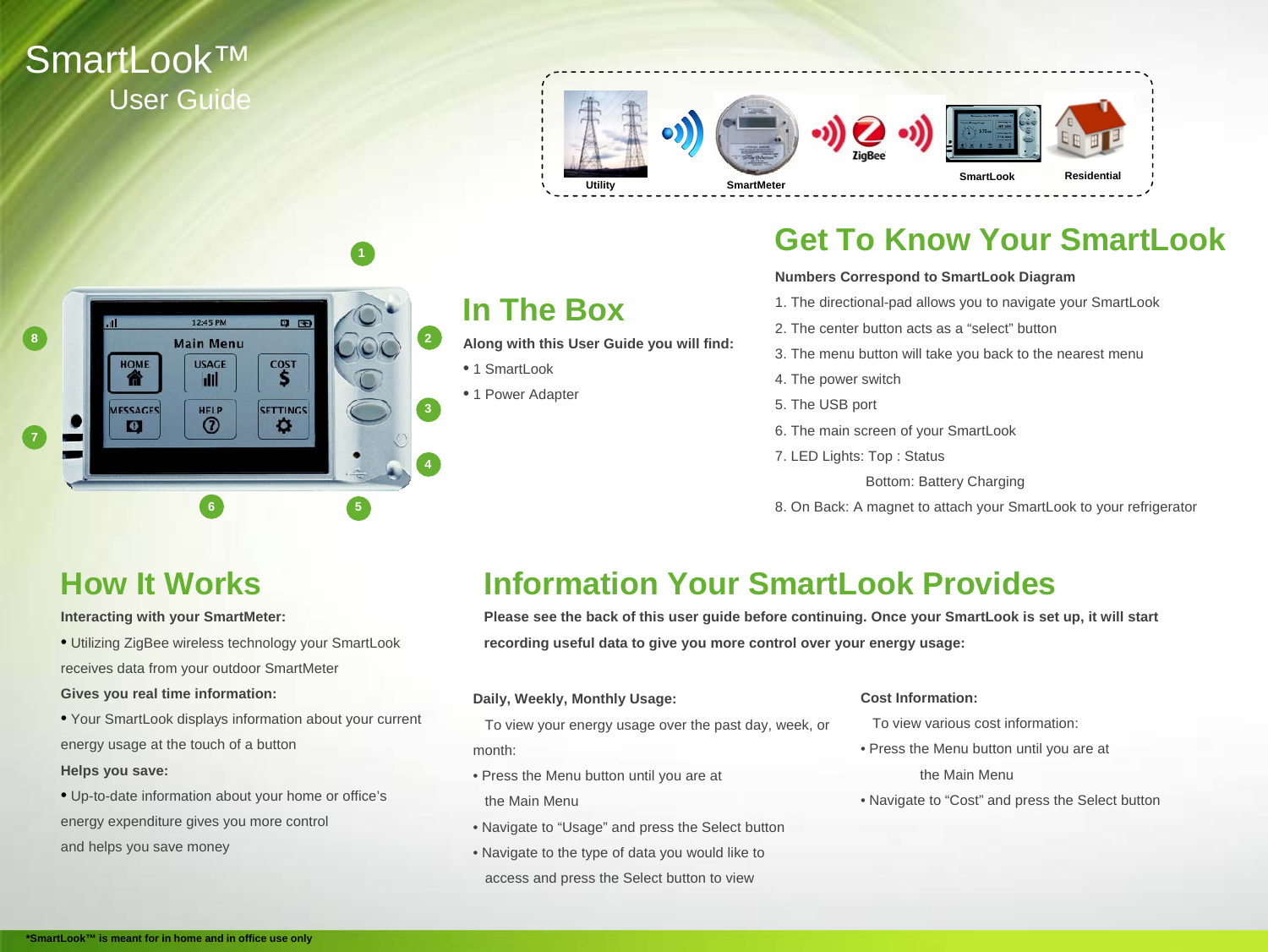 SmartLook&trade;User GuideIn The BoxAlong with this User Guide you will find:&bull;1 SmartLook&bull;1 Power AdapterGet To Know Your SmartLookNumbers Correspond to SmartLook Diagram 1. The directional-pad allows you to navigate your SmartLook2. The center button acts as a &ldquo;select&rdquo; button3. The menu button will take you back to the nearest menu4. The power switch5. The USB port6. The main screen of your SmartLook7. LED Lights: Top : StatusBottom: Battery Charging8. On Back: A magnet to attach your SmartLook to your refrigerator  2431568UtilityResidentialHow It WorksInteracting with your SmartMeter:&bull;Utilizing ZigBee wireless technology your SmartLookreceives data from your outdoor SmartMeterGives you real time information:&bull;Your SmartLook displays information about your current energy usage at the touch of a buttonHelps you save:&bull;Up-to-date information about your home or office&rsquo;senergy expenditure gives you more controland helps you save moneyInformation Your SmartLook ProvidesPlease see the back of this user guide before continuing. Once your SmartLook is set up, it will start recording useful data to give you more control over your energy usage:Daily, Weekly, Monthly Usage:To view your energy usage over the past day, week, or month:&bull; Press the Menu button until you are at the Main Menu&bull; Navigate to &ldquo;Usage&rdquo; and press the Select button&bull; Navigate to the type of data you would like to access and press the Select button to viewCost Information:To view various cost information:&bull; Press the Menu button until you are at the Main Menu&bull; Navigate to &ldquo;Cost&rdquo; and press the Select button7*SmartLook&trade; is meant for in home and in office use onlySmartLookSmartMeterUtility