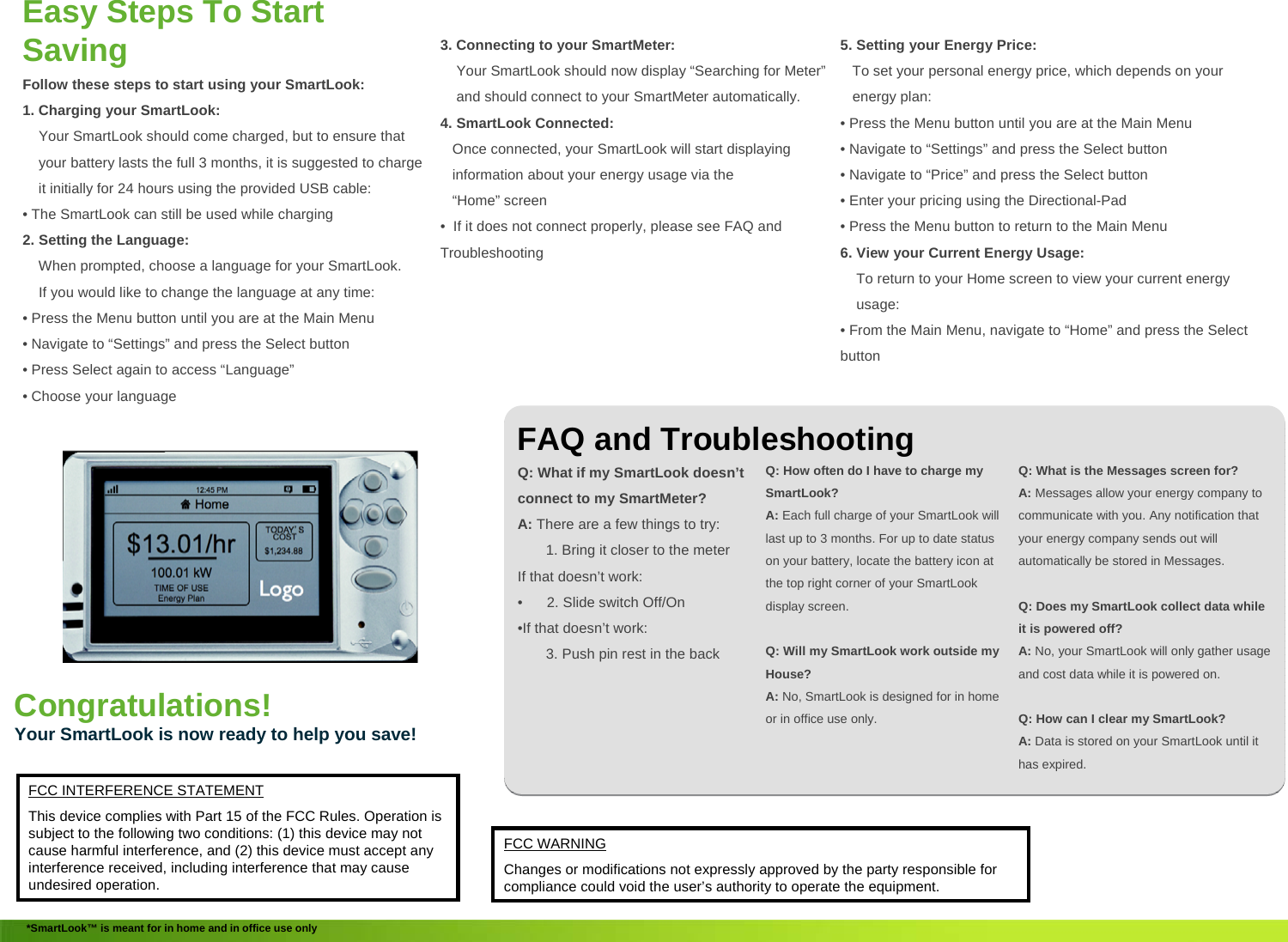 5. Setting your Energy Price:To set your personal energy price, which depends on your energy plan:&bull; Press the Menu button until you are at the Main Menu&bull; Navigate to &ldquo;Settings&rdquo; and press the Select button&bull; Navigate to &ldquo;Price&rdquo; and press the Select button&bull; Enter your pricing using the Directional-Pad&bull; Press the Menu button to return to the Main Menu6. View your Current Energy Usage:To return to your Home screen to view your current energy usage:&bull; From the Main Menu, navigate to &ldquo;Home&rdquo; and press the Select buttonEasy Steps To Start Saving Follow these steps to start using your SmartLook:1. Charging your SmartLook:Your SmartLook should come charged, but to ensure that         your battery lasts the full 3 months, it is suggested to charge it initially for 24 hours using the provided USB cable:&bull; The SmartLook can still be used while charging2. Setting the Language:When prompted, choose a language for your SmartLook.If you would like to change the language at any time:&bull; Press the Menu button until you are at the Main Menu&bull; Navigate to &ldquo;Settings&rdquo; and press the Select button&bull; Press Select again to access &ldquo;Language&rdquo;&bull; Choose your languageFAQ and TroubleshootingQ: What if my SmartLook doesn&rsquo;t connect to my SmartMeter?A: There are a few things to try:1. Bring it closer to the meterIf that doesn&rsquo;t work:&bull; 2. Slide switch Off/On&bull;If that doesn&rsquo;t work:3. Push pin rest in the backQ: How often do I have to charge my SmartLook?A: Each full charge of your SmartLook will last up to 3 months. For up to date status on your battery, locate the battery icon at the top right corner of your SmartLookdisplay screen.Q: Will my SmartLook work outside my House?A: No, SmartLook is designed for in home or in office use only.Q: What is the Messages screen for?A: Messages allow your energy company to communicate with you. Any notification that your energy company sends out will automatically be stored in Messages.Q: Does my SmartLook collect data while it is powered off?A: No, your SmartLook will only gather usage and cost data while it is powered on.Q: How can I clear my SmartLook?A: Data is stored on your SmartLook until it has expired.Congratulations!Your SmartLook is now ready to help you save!*SmartLook&trade; is meant for in home and in office use only3. Connecting to your SmartMeter:Your SmartLook should now display &ldquo;Searching for Meter&rdquo;and should connect to your SmartMeter automatically.4. SmartLook Connected:Once connected, your SmartLook will start displaying information about your energy usage via the &ldquo;Home&rdquo; screen &bull; If it does not connect properly, please see FAQ and TroubleshootingFCC INTERFERENCE STATEMENTThis device complies with Part 15 of the FCC Rules. Operation is subject to the following two conditions: (1) this device may notcause harmful interference, and (2) this device must accept any interference received, including interference that may cause undesired operation.FCC WARNINGChanges or modifications not expressly approved by the party responsible for compliance could void the user&rsquo;s authority to operate the equipment.
