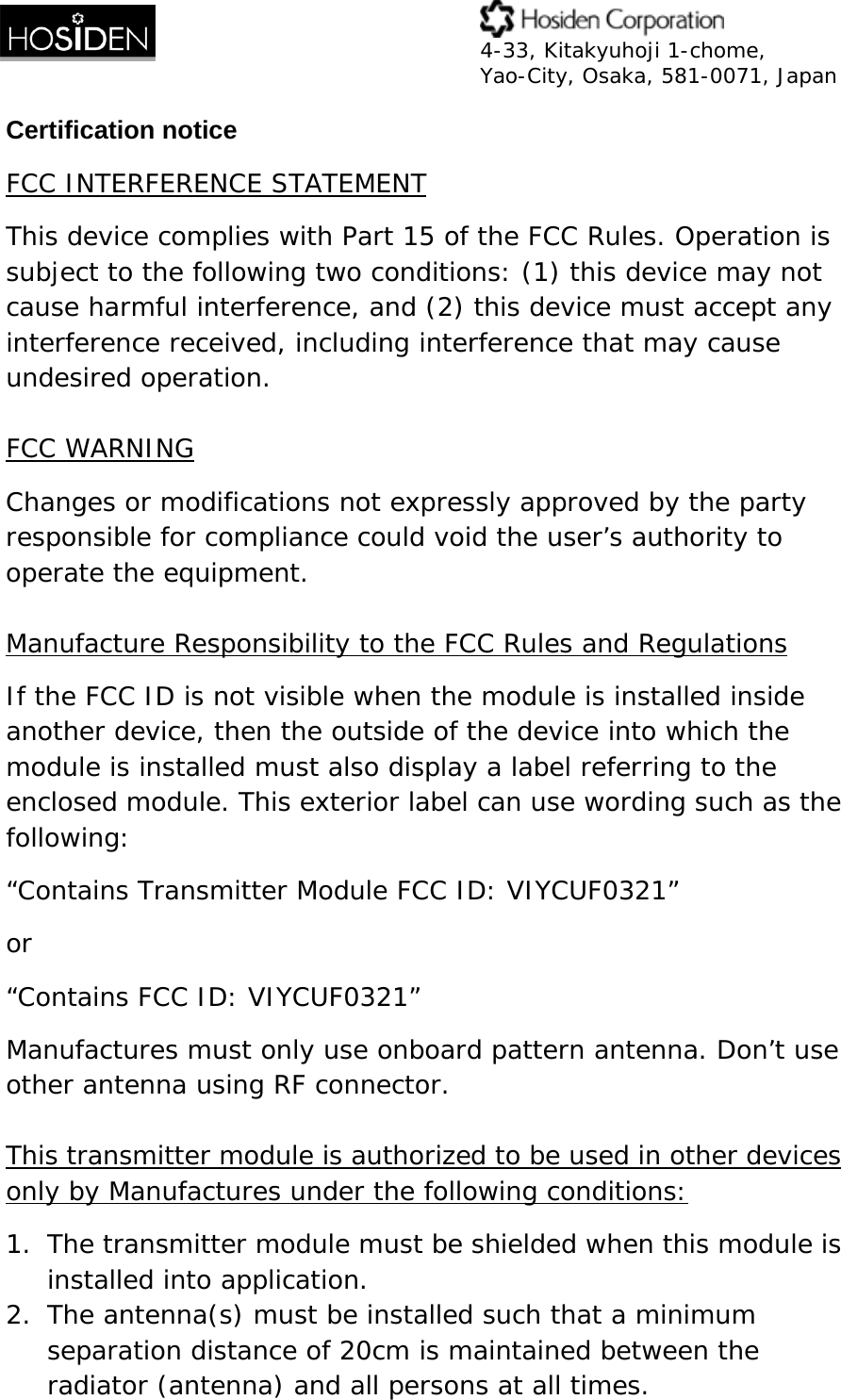  4-33, Kitakyuhoji 1-chome, Yao-City, Osaka, 581-0071, Japan Certification notice FCC INTERFERENCE STATEMENT This device complies with Part 15 of the FCC Rules. Operation is subject to the following two conditions: (1) this device may not cause harmful interference, and (2) this device must accept any interference received, including interference that may cause undesired operation.  FCC WARNING Changes or modifications not expressly approved by the party responsible for compliance could void the user&rsquo;s authority to operate the equipment.  Manufacture Responsibility to the FCC Rules and Regulations If the FCC ID is not visible when the module is installed inside another device, then the outside of the device into which the module is installed must also display a label referring to the enclosed module. This exterior label can use wording such as the following:  &ldquo;Contains Transmitter Module FCC ID: VIYCUF0321&rdquo; or &ldquo;Contains FCC ID: VIYCUF0321&rdquo;  Manufactures must only use onboard pattern antenna. Don&rsquo;t use other antenna using RF connector.  This transmitter module is authorized to be used in other devices only by Manufactures under the following conditions: 1. The transmitter module must be shielded when this module is installed into application. 2. The antenna(s) must be installed such that a minimum separation distance of 20cm is maintained between the radiator (antenna) and all persons at all times. 