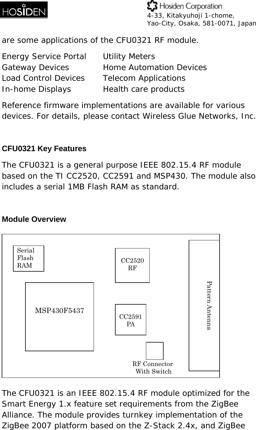  4-33, Kitakyuhoji 1-chome, Yao-City, Osaka, 581-0071, Japan are some applications of the CFU0321 RF module. Energy Service Portal  Utility Meters  Gateway Devices     Home Automation Devices  Load Control Devices   Telecom Applications In-home Displays    Health care products  Reference firmware implementations are available for various devices. For details, please contact Wireless Glue Networks, Inc.  CFU0321 Key Features The CFU0321 is a general purpose IEEE 802.15.4 RF module based on the TI CC2520, CC2591 and MSP430. The module also includes a serial 1MB Flash RAM as standard.  Module Overview  The CFU0321 is an IEEE 802.15.4 RF module optimized for the Smart Energy 1.x feature set requirements from the ZigBee Alliance. The module provides turnkey implementation of the ZigBee 2007 platform based on the Z-Stack 2.4x, and ZigBee   MSP430F5437 Serial Flash RAM  CC2520RF CC2591PA  Pattern Antenna RF Connector With Switch 