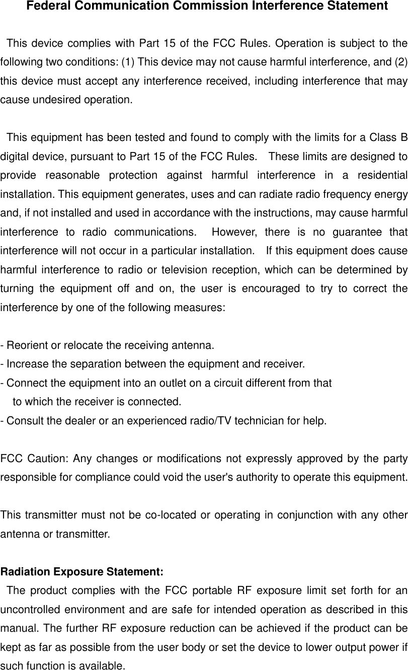   Federal Communication Commission Interference Statement    This device complies with Part 15 of the FCC Rules. Operation is subject to the following two conditions: (1) This device may not cause harmful interference, and (2) this device must accept any interference received, including interference that may cause undesired operation.    This equipment has been tested and found to comply with the limits for a Class B digital device, pursuant to Part 15 of the FCC Rules.    These limits are designed to provide  reasonable  protection  against  harmful  interference  in  a  residential installation. This equipment generates, uses and can radiate radio frequency energy and, if not installed and used in accordance with the instructions, may cause harmful interference  to  radio  communications.    However,  there  is  no  guarantee  that interference will not occur in a particular installation.    If this equipment does cause harmful interference to radio or television reception, which can be determined by turning  the  equipment  off  and  on,  the  user  is  encouraged  to  try  to  correct  the interference by one of the following measures:  - Reorient or relocate the receiving antenna. - Increase the separation between the equipment and receiver. - Connect the equipment into an outlet on a circuit different from that to which the receiver is connected. - Consult the dealer or an experienced radio/TV technician for help.  FCC Caution: Any changes or modifications not expressly approved by the party responsible for compliance could void the user's authority to operate this equipment.  This transmitter must not be co-located or operating in conjunction with any other antenna or transmitter.  Radiation Exposure Statement:   The  product  complies with the  FCC portable RF  exposure limit set  forth for  an uncontrolled environment and are safe for intended operation as described in this manual. The further RF exposure reduction can be achieved if the product can be kept as far as possible from the user body or set the device to lower output power if such function is available.    