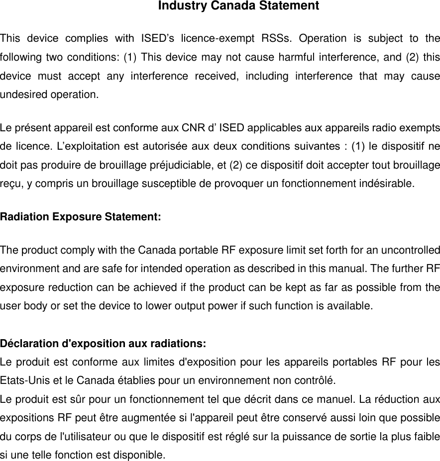 Industry Canada Statement This  device  complies  with  ISED&rsquo;s  licence-exempt  RSSs.  Operation  is  subject  to  the following two conditions: (1) This device may not cause harmful interference, and (2) this device  must  accept  any  interference  received,  including  interference  that  may  cause undesired operation. Le pr&eacute;sent appareil est conforme aux CNR d&rsquo; ISED applicables aux appareils radio exempts de licence. L&rsquo;exploitation est autoris&eacute;e aux  deux conditions suivantes : (1) le dispositif ne doit pas produire de brouillage pr&eacute;judiciable, et (2) ce dispositif doit accepter tout brouillage re&ccedil;u, y compris un brouillage susceptible de provoquer un fonctionnement ind&eacute;sirable.   Radiation Exposure Statement: The product comply with the Canada portable RF exposure limit set forth for an uncontrolled environment and are safe for intended operation as described in this manual. The further RF exposure reduction can be achieved if the product can be kept as far as possible from the user body or set the device to lower output power if such function is available.  D&eacute;claration d'exposition aux radiations: Le produit est conforme aux limites d'exposition pour les appareils portables RF pour les Etats-Unis et le Canada &eacute;tablies pour un environnement non contr&ocirc;l&eacute;. Le produit est s&ucirc;r pour un fonctionnement tel que d&eacute;crit dans ce manuel. La r&eacute;duction aux expositions RF peut &ecirc;tre augment&eacute;e si l'appareil peut &ecirc;tre conserv&eacute; aussi loin que possible du corps de l'utilisateur ou que le dispositif est r&eacute;gl&eacute; sur la puissance de sortie la plus faible si une telle fonction est disponible.   