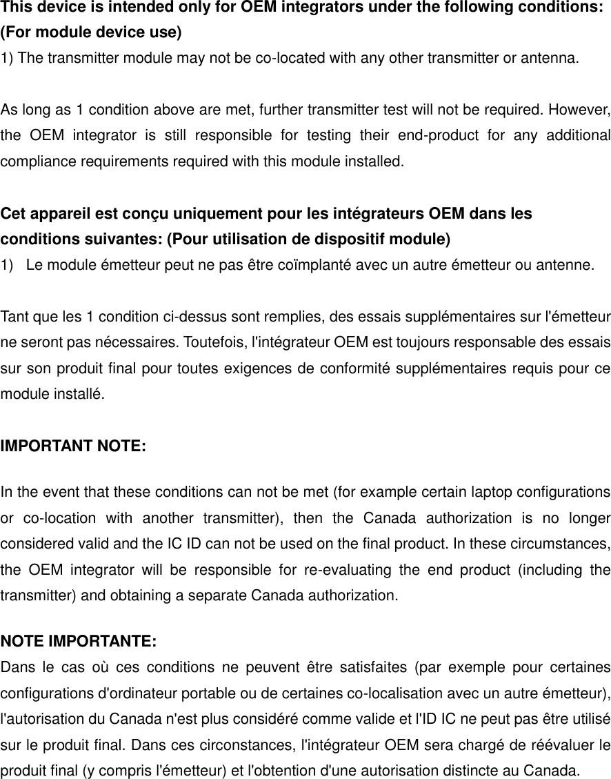 This device is intended only for OEM integrators under the following conditions: (For module device use) 1) The transmitter module may not be co-located with any other transmitter or antenna.  As long as 1 condition above are met, further transmitter test will not be required. However, the  OEM  integrator  is  still  responsible  for  testing  their  end-product  for  any  additional compliance requirements required with this module installed.  Cet appareil est con&ccedil;u uniquement pour les int&eacute;grateurs OEM dans les conditions suivantes: (Pour utilisation de dispositif module) 1)  Le module &eacute;metteur peut ne pas &ecirc;tre co&iuml;mplant&eacute; avec un autre &eacute;metteur ou antenne.  Tant que les 1 condition ci-dessus sont remplies, des essais suppl&eacute;mentaires sur l'&eacute;metteur ne seront pas n&eacute;cessaires. Toutefois, l'int&eacute;grateur OEM est toujours responsable des essais sur son produit final pour toutes exigences de conformit&eacute; suppl&eacute;mentaires requis pour ce module install&eacute;.  IMPORTANT NOTE: In the event that these conditions can not be met (for example certain laptop configurations or  co-location  with  another  transmitter),  then  the  Canada  authorization  is  no  longer considered valid and the IC ID can not be used on the final product. In these circumstances, the  OEM  integrator  will  be  responsible  for  re-evaluating  the  end  product  (including  the transmitter) and obtaining a separate Canada authorization. NOTE IMPORTANTE: Dans  le  cas  o&ugrave;  ces  conditions  ne  peuvent  &ecirc;tre  satisfaites  (par  exemple  pour  certaines configurations d'ordinateur portable ou de certaines co-localisation avec un autre &eacute;metteur), l'autorisation du Canada n'est plus consid&eacute;r&eacute; comme valide et l'ID IC ne peut pas &ecirc;tre utilis&eacute; sur le produit final. Dans ces circonstances, l'int&eacute;grateur OEM sera charg&eacute; de r&eacute;&eacute;valuer le produit final (y compris l'&eacute;metteur) et l'obtention d'une autorisation distincte au Canada.   