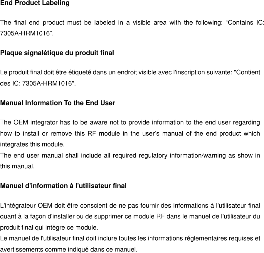 End Product Labeling The  final  end  product  must  be  labeled  in  a  visible  area  with  the  following:  &ldquo;Contains  IC: 7305A-HRM1016&rdquo;. Plaque signal&eacute;tique du produit final Le produit final doit &ecirc;tre &eacute;tiquet&eacute; dans un endroit visible avec l'inscription suivante: "Contient des IC: 7305A-HRM1016". Manual Information To the End User The OEM integrator has to be aware not to provide information to the end user regarding how to  install  or remove this  RF  module  in  the  user&rsquo;s  manual  of  the  end  product  which integrates this module. The end user manual shall include all required regulatory information/warning as show in this manual. Manuel d'information &agrave; l'utilisateur final L'int&eacute;grateur OEM doit &ecirc;tre conscient de ne pas fournir des informations &agrave; l'utilisateur final quant &agrave; la fa&ccedil;on d'installer ou de supprimer ce module RF dans le manuel de l'utilisateur du produit final qui int&egrave;gre ce module. Le manuel de l'utilisateur final doit inclure toutes les informations r&eacute;glementaires requises et avertissements comme indiqu&eacute; dans ce manuel.      