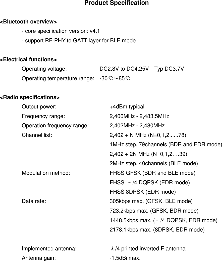 Product Specification  <Bluetooth overview>   - core specification version: v4.1   - support RF-PHY to GATT layer for BLE mode  <Electrical functions>                 Operating voltage:                        DC2.8V to DC4.25V    Typ:DC3.7V                 Operating temperature range:    -30℃～85℃  <Radio specifications>   Output power:      +4dBm typical   Frequency range:     2,400MHz - 2,483.5MHz   Operation frequency range:  2,402MHz - 2,480MHz   Channel list:      2,402 + N MHz (N=0,1,2,.....78)             1MHz step, 79channels (BDR and EDR mode)           2,402 + 2N MHz (N=0,1,2&hellip;.39)           2MHz step, 40channels (BLE mode)   Modulation method:    FHSS GFSK (BDR and BLE mode)           FHSS  &pi;/4 DQPSK (EDR mode)           FHSS 8DPSK (EDR mode)   Data rate:      305kbps max. (GFSK, BLE mode)           723.2kbps max. (GFSK, BDR mode)           1448.5kbps max. (&pi;/4 DQPSK, EDR mode)           2178.1kbps max. (8DPSK, EDR mode)    Implemented antenna:    &lambda;/4 printed inverted F antenna   Antenna gain:      -1.5dBi max.    