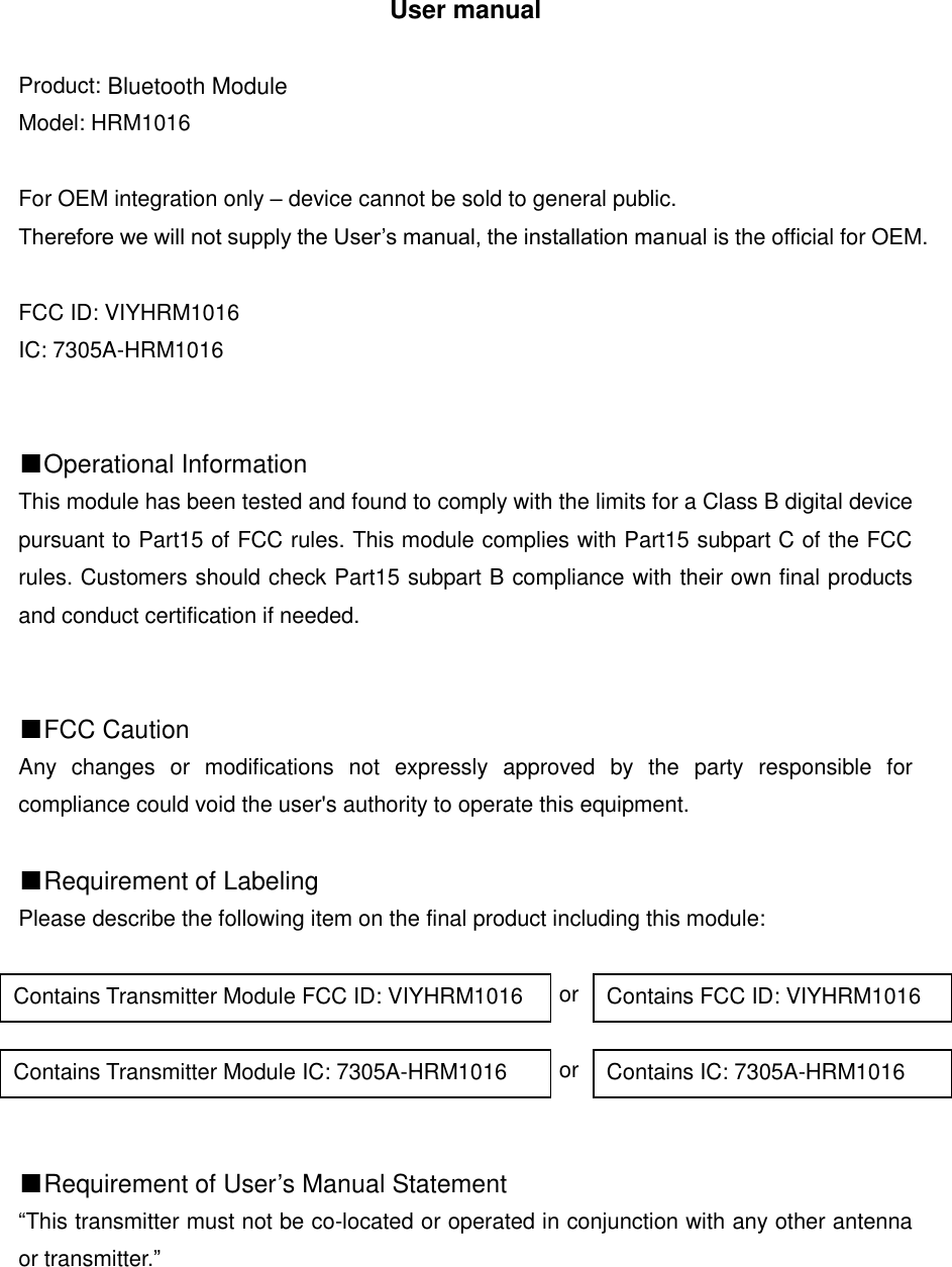 User manual  Product: Wireless low energy module Model: HRM1016  For OEM integration only &ndash; device cannot be sold to general public.   Therefore we will not supply the User&rsquo;s manual, the installation manual is the official for OEM.  FCC ID: VIYHRM1016 IC: 7305A-HRM1016   ■Operational Information This module has been tested and found to comply with the limits for a Class B digital device pursuant to Part15 of FCC rules. This module complies with Part15 subpart C of the FCC rules. Customers should check Part15 subpart B compliance with their own final products and conduct certification if needed.   ■FCC Caution Any  changes  or  modifications  not  expressly  approved  by  the  party  responsible  for compliance could void the user's authority to operate this equipment.  ■Requirement of Labeling Please describe the following item on the final product including this module:                                                   or                                                   or   ■Requirement of User&rsquo;s Manual Statement &ldquo;This transmitter must not be co-located or operated in conjunction with any other antenna or transmitter.&rdquo;      Contains Transmitter Module FCC ID: VIYHRM1016 Contains FCC ID: VIYHRM1016 Contains Transmitter Module IC: 7305A-HRM1016 Contains IC: 7305A-HRM1016 Bluetooth Module