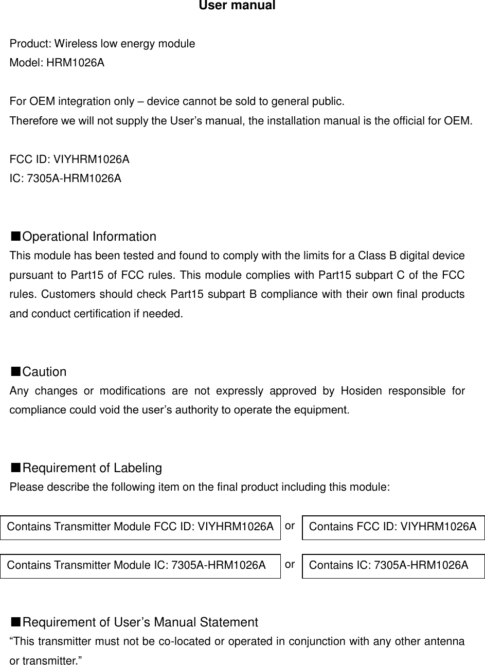 User manual  Product: Wireless low energy module Model: HRM1026A  For OEM integration only &ndash; device cannot be sold to general public.   Therefore we will not supply the User&rsquo;s manual, the installation manual is the official for OEM.  FCC ID: VIYHRM1026A IC: 7305A-HRM1026A   ■Operational Information This module has been tested and found to comply with the limits for a Class B digital device pursuant to Part15 of FCC rules. This module complies with Part15 subpart C of the FCC rules. Customers should check Part15 subpart B compliance with their own final products and conduct certification if needed.   ■Caution Any  changes  or  modifications  are  not  expressly  approved  by  Hosiden  responsible  for compliance could void the user&rsquo;s authority to operate the equipment.   ■Requirement of Labeling Please describe the following item on the final product including this module:                                                   or                                                   or   ■Requirement of User&rsquo;s Manual Statement &ldquo;This transmitter must not be co-located or operated in conjunction with any other antenna or transmitter.&rdquo;      Contains Transmitter Module FCC ID: VIYHRM1026A Contains FCC ID: VIYHRM1026A Contains Transmitter Module IC: 7305A-HRM1026A Contains IC: 7305A-HRM1026A 