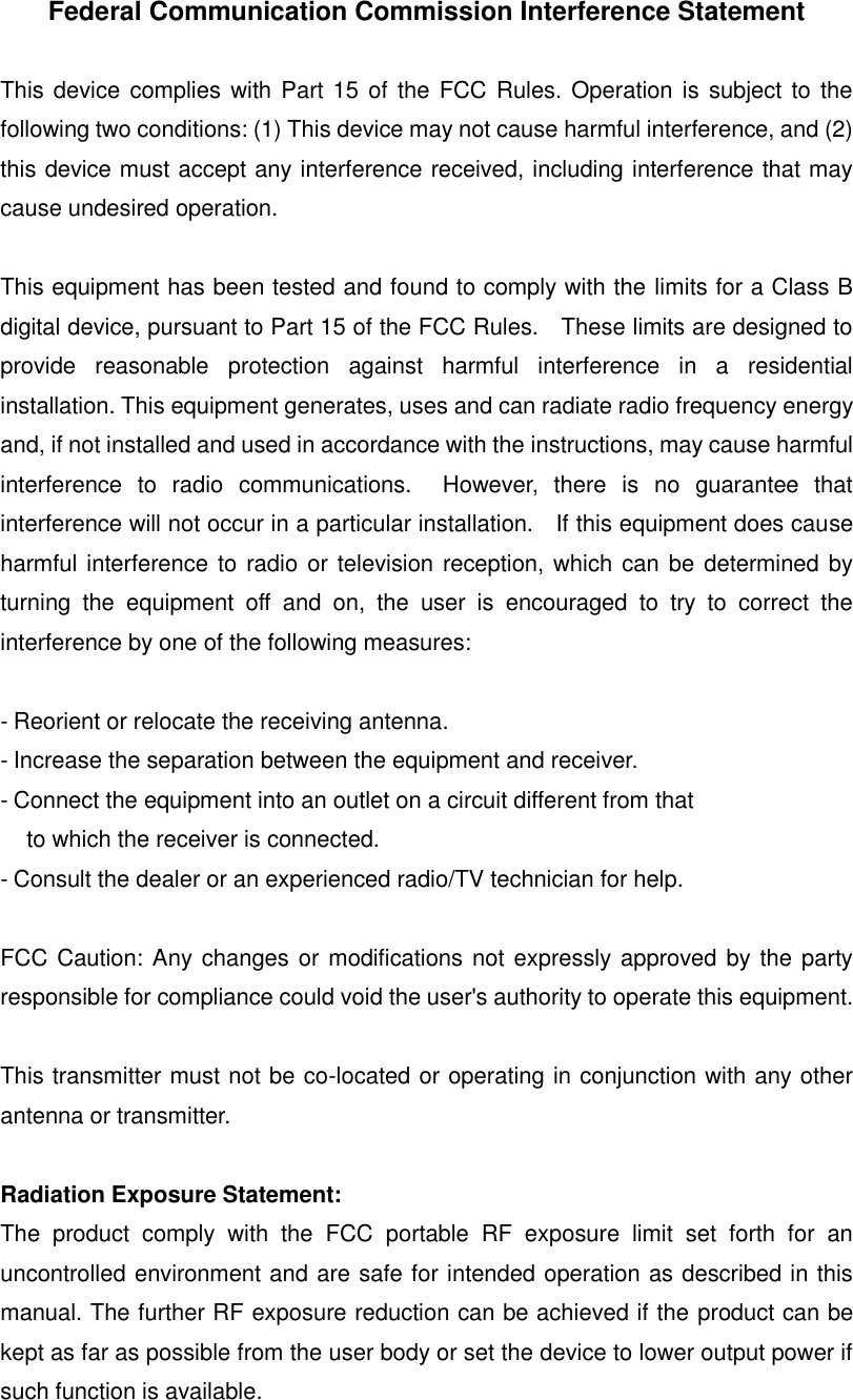 Federal Communication Commission Interference Statement  This device complies with  Part 15 of the FCC Rules. Operation is subject  to the following two conditions: (1) This device may not cause harmful interference, and (2) this device must accept any interference received, including interference that may cause undesired operation.  This equipment has been tested and found to comply with the limits for a Class B digital device, pursuant to Part 15 of the FCC Rules.    These limits are designed to provide  reasonable  protection  against  harmful  interference  in  a  residential installation. This equipment generates, uses and can radiate radio frequency energy and, if not installed and used in accordance with the instructions, may cause harmful interference  to  radio  communications.    However,  there  is  no  guarantee  that interference will not occur in a particular installation.    If this equipment does cause harmful interference to radio or television reception, which can be determined by turning  the  equipment  off  and  on,  the  user  is  encouraged  to  try  to  correct  the interference by one of the following measures:  - Reorient or relocate the receiving antenna. - Increase the separation between the equipment and receiver. - Connect the equipment into an outlet on a circuit different from that to which the receiver is connected. - Consult the dealer or an experienced radio/TV technician for help.  FCC Caution: Any changes or modifications not expressly approved by the party responsible for compliance could void the user's authority to operate this equipment.  This transmitter must not be co-located or operating in conjunction with any other antenna or transmitter.  Radiation Exposure Statement: The  product  comply  with  the  FCC  portable  RF  exposure  limit  set  forth  for  an uncontrolled environment and are safe for intended operation as described in this manual. The further RF exposure reduction can be achieved if the product can be kept as far as possible from the user body or set the device to lower output power if such function is available.     
