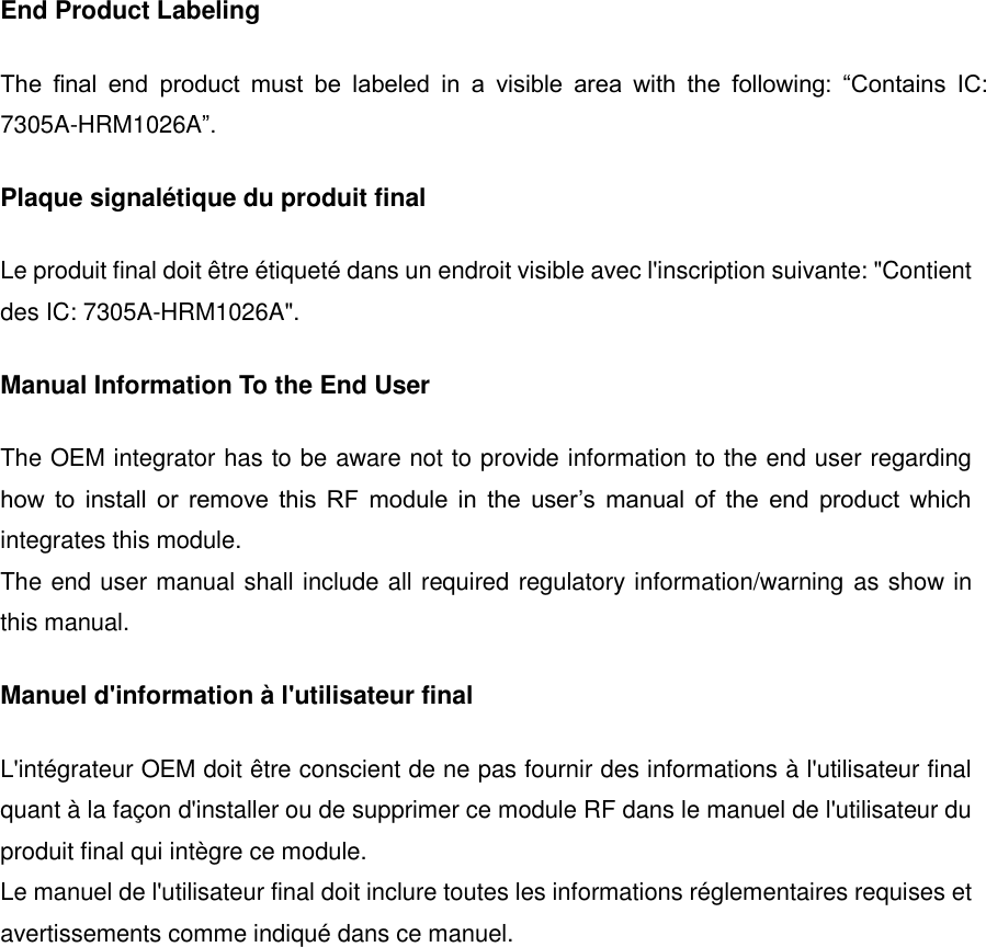 End Product Labeling The  final  end  product  must  be  labeled  in  a  visible  area  with  the  following:  &ldquo;Contains  IC: 7305A-HRM1026A&rdquo;. Plaque signal&eacute;tique du produit final Le produit final doit &ecirc;tre &eacute;tiquet&eacute; dans un endroit visible avec l'inscription suivante: "Contient des IC: 7305A-HRM1026A". Manual Information To the End User The OEM integrator has to be aware not to provide information to the end user regarding how  to  install  or  remove  this  RF  module  in  the  user&rsquo;s  manual  of  the  end  product  which integrates this module. The end user manual shall include all required regulatory information/warning as show in this manual. Manuel d'information &agrave; l'utilisateur final L'int&eacute;grateur OEM doit &ecirc;tre conscient de ne pas fournir des informations &agrave; l'utilisateur final quant &agrave; la fa&ccedil;on d'installer ou de supprimer ce module RF dans le manuel de l'utilisateur du produit final qui int&egrave;gre ce module. Le manuel de l'utilisateur final doit inclure toutes les informations r&eacute;glementaires requises et avertissements comme indiqu&eacute; dans ce manuel.      