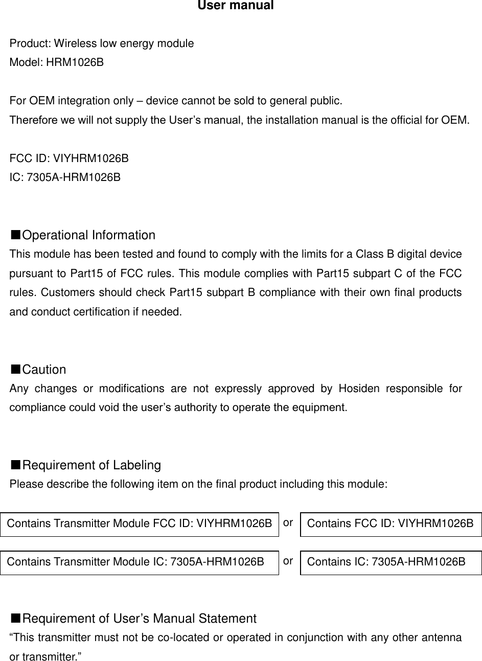 User manual  Product: Wireless low energy module Model: HRM1026B  For OEM integration only &ndash; device cannot be sold to general public.   Therefore we will not supply the User&rsquo;s manual, the installation manual is the official for OEM.  FCC ID: VIYHRM1026B IC: 7305A-HRM1026B   ■Operational Information This module has been tested and found to comply with the limits for a Class B digital device pursuant to Part15 of FCC rules. This module complies with Part15 subpart C of the FCC rules. Customers should check Part15 subpart B compliance with their own final products and conduct certification if needed.   ■Caution Any  changes  or  modifications  are  not  expressly  approved  by  Hosiden  responsible  for compliance could void the user&rsquo;s authority to operate the equipment.   ■Requirement of Labeling Please describe the following item on the final product including this module:                                                   or                                                   or   ■Requirement of User&rsquo;s Manual Statement &ldquo;This transmitter must not be co-located or operated in conjunction with any other antenna or transmitter.&rdquo;      Contains Transmitter Module FCC ID: VIYHRM1026B Contains FCC ID: VIYHRM1026B Contains Transmitter Module IC: 7305A-HRM1026B Contains IC: 7305A-HRM1026B 