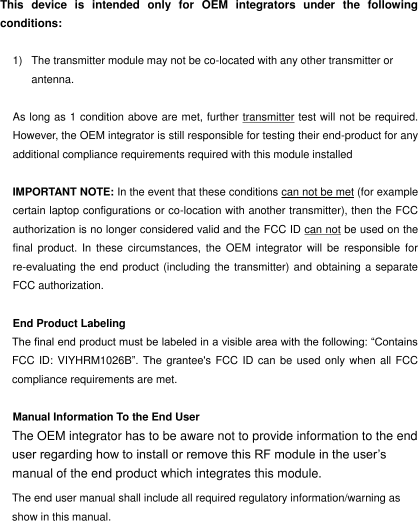 This  device  is  intended  only  for  OEM  integrators  under  the  following conditions:  1)  The transmitter module may not be co-located with any other transmitter or antenna.  As long as 1 condition above are met, further transmitter test will not be required. However, the OEM integrator is still responsible for testing their end-product for any additional compliance requirements required with this module installed  IMPORTANT NOTE: In the event that these conditions can not be met (for example certain laptop configurations or co-location with another transmitter), then the FCC authorization is no longer considered valid and the FCC ID can not be used on the final  product. In  these  circumstances, the  OEM  integrator  will  be  responsible  for re-evaluating the end product (including the transmitter) and obtaining a separate FCC authorization.  End Product Labeling The final end product must be labeled in a visible area with the following: &ldquo;Contains FCC ID: VIYHRM1026B&rdquo;.  The  grantee's FCC ID can be used only when all FCC compliance requirements are met.  Manual Information To the End User The OEM integrator has to be aware not to provide information to the end user regarding how to install or remove this RF module in the user&rsquo;s manual of the end product which integrates this module. The end user manual shall include all required regulatory information/warning as show in this manual.   