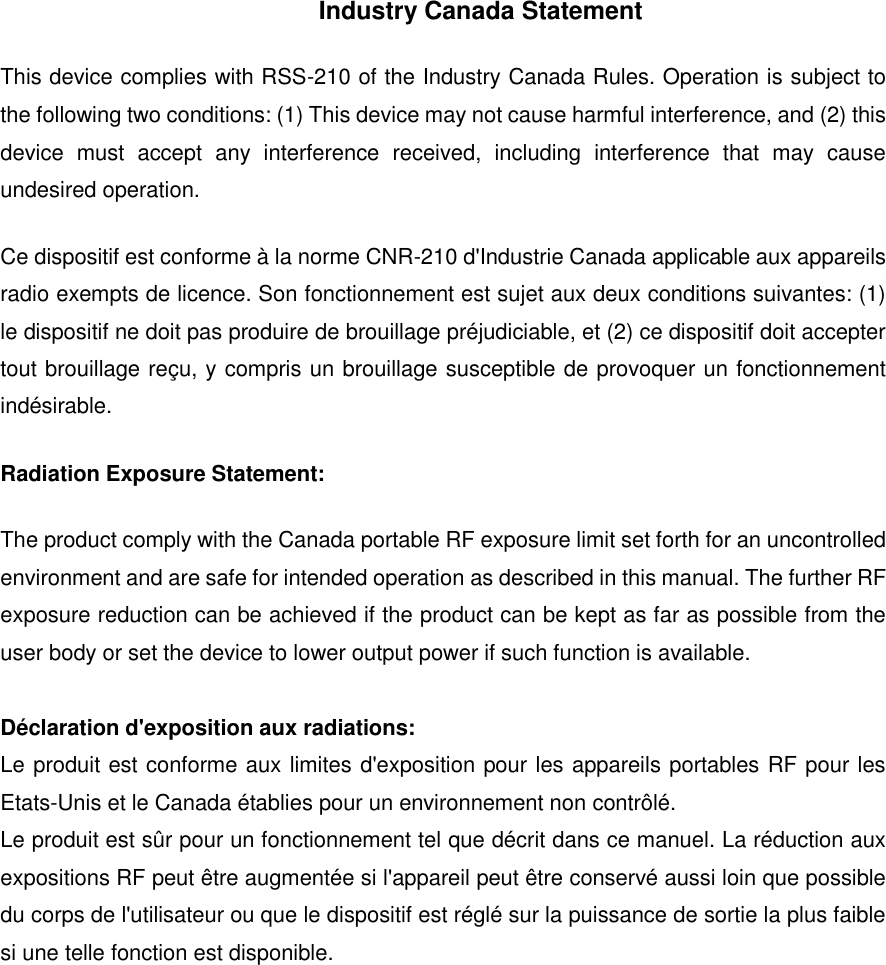 Industry Canada Statement This device complies with RSS-210 of the Industry Canada Rules. Operation is subject to the following two conditions: (1) This device may not cause harmful interference, and (2) this device  must  accept  any  interference  received,  including  interference  that  may  cause undesired operation. Ce dispositif est conforme &agrave; la norme CNR-210 d'Industrie Canada applicable aux appareils radio exempts de licence. Son fonctionnement est sujet aux deux conditions suivantes: (1) le dispositif ne doit pas produire de brouillage pr&eacute;judiciable, et (2) ce dispositif doit accepter tout brouillage re&ccedil;u, y compris un brouillage susceptible de provoquer un fonctionnement ind&eacute;sirable.   Radiation Exposure Statement: The product comply with the Canada portable RF exposure limit set forth for an uncontrolled environment and are safe for intended operation as described in this manual. The further RF exposure reduction can be achieved if the product can be kept as far as possible from the user body or set the device to lower output power if such function is available.  D&eacute;claration d'exposition aux radiations: Le produit est conforme aux limites d'exposition pour les appareils portables RF pour les Etats-Unis et le Canada &eacute;tablies pour un environnement non contr&ocirc;l&eacute;. Le produit est s&ucirc;r pour un fonctionnement tel que d&eacute;crit dans ce manuel. La r&eacute;duction aux expositions RF peut &ecirc;tre augment&eacute;e si l'appareil peut &ecirc;tre conserv&eacute; aussi loin que possible du corps de l'utilisateur ou que le dispositif est r&eacute;gl&eacute; sur la puissance de sortie la plus faible si une telle fonction est disponible.   