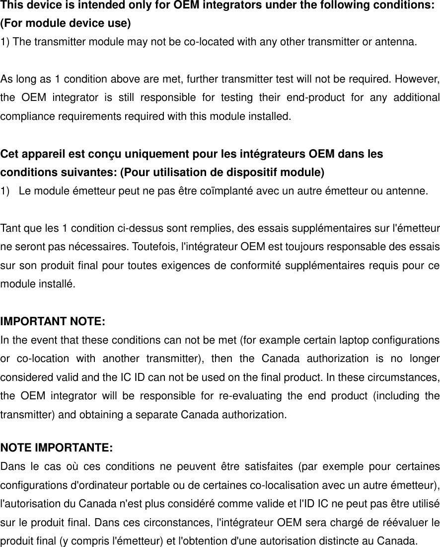 This device is intended only for OEM integrators under the following conditions: (For module device use) 1) The transmitter module may not be co-located with any other transmitter or antenna.  As long as 1 condition above are met, further transmitter test will not be required. However, the  OEM  integrator  is  still  responsible  for  testing  their  end-product  for  any  additional compliance requirements required with this module installed.  Cet appareil est con&ccedil;u uniquement pour les int&eacute;grateurs OEM dans les conditions suivantes: (Pour utilisation de dispositif module) 1)  Le module &eacute;metteur peut ne pas &ecirc;tre co&iuml;mplant&eacute; avec un autre &eacute;metteur ou antenne.  Tant que les 1 condition ci-dessus sont remplies, des essais suppl&eacute;mentaires sur l'&eacute;metteur ne seront pas n&eacute;cessaires. Toutefois, l'int&eacute;grateur OEM est toujours responsable des essais sur son produit final pour toutes exigences de conformit&eacute; suppl&eacute;mentaires requis pour ce module install&eacute;.  IMPORTANT NOTE: In the event that these conditions can not be met (for example certain laptop configurations or  co-location  with  another  transmitter),  then  the  Canada  authorization  is  no  longer considered valid and the IC ID can not be used on the final product. In these circumstances, the  OEM  integrator  will  be  responsible  for  re-evaluating  the  end  product  (including  the transmitter) and obtaining a separate Canada authorization. NOTE IMPORTANTE: Dans  le  cas  o&ugrave;  ces  conditions  ne  peuvent  &ecirc;tre  satisfaites  (par  exemple  pour  certaines configurations d'ordinateur portable ou de certaines co-localisation avec un autre &eacute;metteur), l'autorisation du Canada n'est plus consid&eacute;r&eacute; comme valide et l'ID IC ne peut pas &ecirc;tre utilis&eacute; sur le produit final. Dans ces circonstances, l'int&eacute;grateur OEM sera charg&eacute; de r&eacute;&eacute;valuer le produit final (y compris l'&eacute;metteur) et l'obtention d'une autorisation distincte au Canada.    