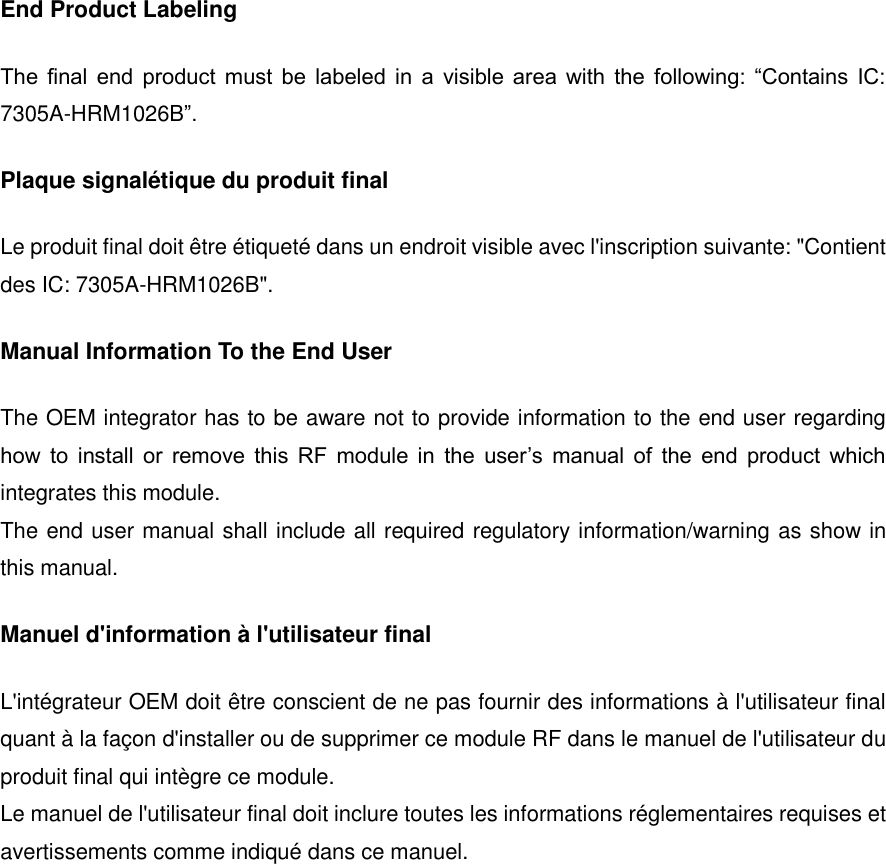 End Product Labeling The  final  end  product  must  be  labeled  in  a  visible  area  with  the  following:  &ldquo;Contains  IC: 7305A-HRM1026B&rdquo;. Plaque signal&eacute;tique du produit final Le produit final doit &ecirc;tre &eacute;tiquet&eacute; dans un endroit visible avec l'inscription suivante: "Contient des IC: 7305A-HRM1026B". Manual Information To the End User The OEM integrator has to be aware not to provide information to the end user regarding how  to  install  or  remove  this  RF  module  in  the  user&rsquo;s  manual  of  the  end  product  which integrates this module. The end user manual shall include all required regulatory information/warning as show in this manual. Manuel d'information &agrave; l'utilisateur final L'int&eacute;grateur OEM doit &ecirc;tre conscient de ne pas fournir des informations &agrave; l'utilisateur final quant &agrave; la fa&ccedil;on d'installer ou de supprimer ce module RF dans le manuel de l'utilisateur du produit final qui int&egrave;gre ce module. Le manuel de l'utilisateur final doit inclure toutes les informations r&eacute;glementaires requises et avertissements comme indiqu&eacute; dans ce manuel.      