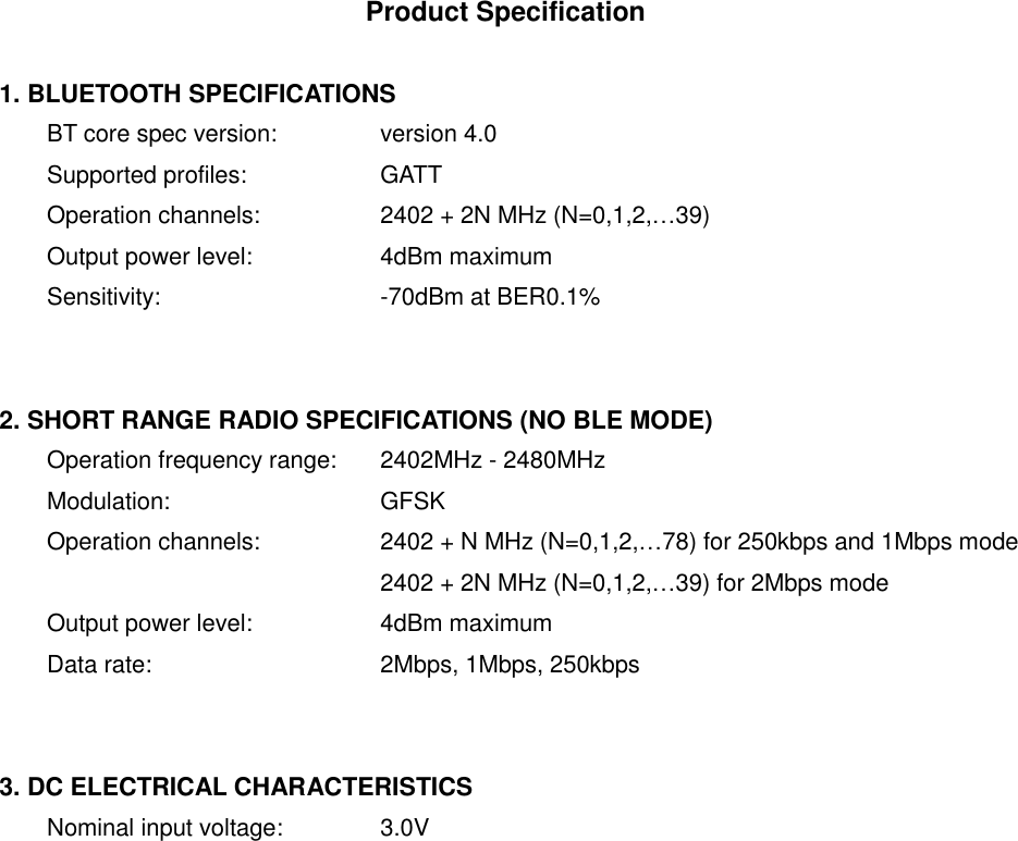Product Specification  1. BLUETOOTH SPECIFICATIONS BT core spec version:   version 4.0 Supported profiles:    GATT Operation channels:    2402 + 2N MHz (N=0,1,2,&hellip;39) Output power level:    4dBm maximum Sensitivity:      -70dBm at BER0.1%   2. SHORT RANGE RADIO SPECIFICATIONS (NO BLE MODE) Operation frequency range:  2402MHz - 2480MHz Modulation:      GFSK Operation channels:    2402 + N MHz (N=0,1,2,&hellip;78) for 250kbps and 1Mbps mode         2402 + 2N MHz (N=0,1,2,&hellip;39) for 2Mbps mode Output power level:    4dBm maximum Data rate:      2Mbps, 1Mbps, 250kbps   3. DC ELECTRICAL CHARACTERISTICS Nominal input voltage:   3.0V    