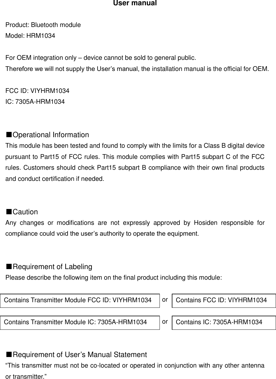 User manual  Product: Bluetooth module Model: HRM1034  For OEM integration only &ndash; device cannot be sold to general public.   Therefore we will not supply the User&rsquo;s manual, the installation manual is the official for OEM.  FCC ID: VIYHRM1034 IC: 7305A-HRM1034   ■Operational Information This module has been tested and found to comply with the limits for a Class B digital device pursuant to Part15 of FCC rules. This module complies with Part15 subpart C of the FCC rules. Customers should check Part15 subpart B compliance with their own final products and conduct certification if needed.   ■Caution Any  changes  or  modifications  are  not  expressly  approved  by  Hosiden  responsible  for compliance could void the user&rsquo;s authority to operate the equipment.   ■Requirement of Labeling Please describe the following item on the final product including this module:                                                   or                                                   or   ■Requirement of User&rsquo;s Manual Statement &ldquo;This transmitter must not be co-located or operated in conjunction with any other antenna or transmitter.&rdquo;      Contains Transmitter Module FCC ID: VIYHRM1034 Contains FCC ID: VIYHRM1034 Contains Transmitter Module IC: 7305A-HRM1034 Contains IC: 7305A-HRM1034 
