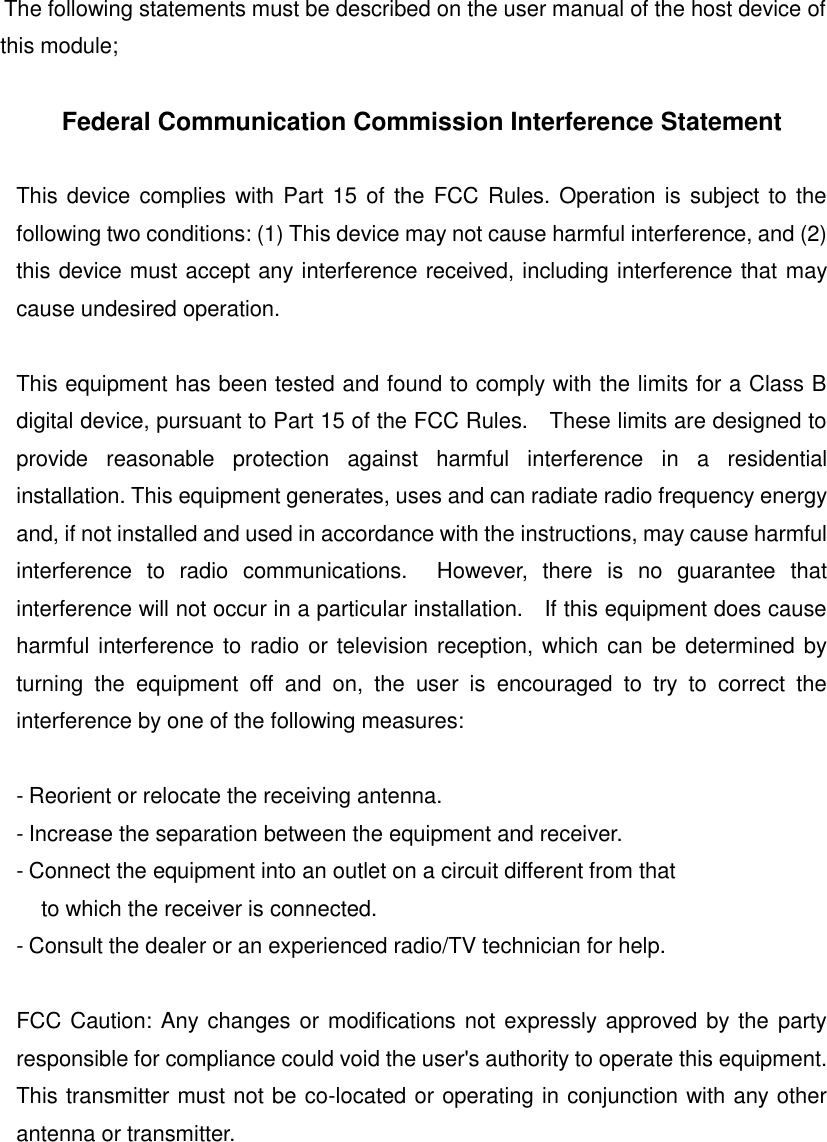 The following statements must be described on the user manual of the host device of this module;  Federal Communication Commission Interference Statement  This device complies with Part 15 of the FCC Rules. Operation is subject to the following two conditions: (1) This device may not cause harmful interference, and (2) this device must accept any interference received, including interference that may cause undesired operation.  This equipment has been tested and found to comply with the limits for a Class B digital device, pursuant to Part 15 of the FCC Rules.    These limits are designed to provide  reasonable  protection  against  harmful  interference  in  a  residential installation. This equipment generates, uses and can radiate radio frequency energy and, if not installed and used in accordance with the instructions, may cause harmful interference  to  radio  communications.    However,  there  is  no  guarantee  that interference will not occur in a particular installation.    If this equipment does cause harmful interference to radio or television reception, which can be determined by turning  the  equipment  off  and  on,  the  user  is  encouraged  to  try  to  correct  the interference by one of the following measures:  - Reorient or relocate the receiving antenna. - Increase the separation between the equipment and receiver. - Connect the equipment into an outlet on a circuit different from that to which the receiver is connected. - Consult the dealer or an experienced radio/TV technician for help.  FCC Caution: Any changes or modifications not expressly approved by the party responsible for compliance could void the user's authority to operate this equipment. This transmitter must not be co-located or operating in conjunction with any other antenna or transmitter.     