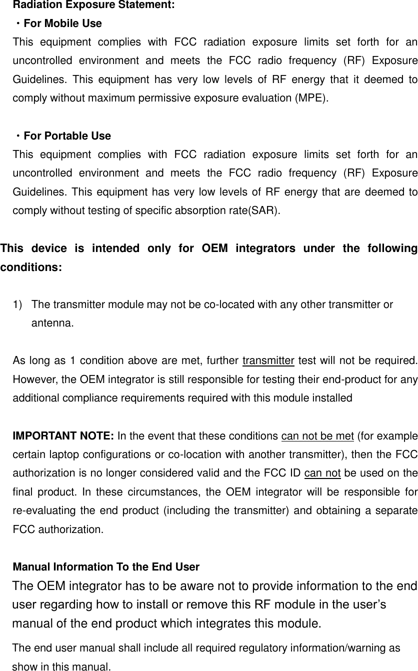 Radiation Exposure Statement: ・For Mobile Use This  equipment  complies  with  FCC  radiation  exposure  limits  set  forth  for  an uncontrolled  environment  and  meets  the  FCC  radio  frequency  (RF)  Exposure Guidelines.  This  equipment  has  very  low  levels  of  RF  energy  that  it  deemed  to comply without maximum permissive exposure evaluation (MPE).  ・For Portable Use This  equipment  complies  with  FCC  radiation  exposure  limits  set  forth  for  an uncontrolled  environment  and  meets  the  FCC  radio  frequency  (RF)  Exposure Guidelines. This equipment has very low levels of RF energy that are deemed to comply without testing of specific absorption rate(SAR).  This  device  is  intended  only  for  OEM  integrators  under  the  following conditions:  1)  The transmitter module may not be co-located with any other transmitter or antenna.  As long as 1 condition above are met, further transmitter test will not be required. However, the OEM integrator is still responsible for testing their end-product for any additional compliance requirements required with this module installed  IMPORTANT NOTE: In the event that these conditions can not be met (for example certain laptop configurations or co-location with another transmitter), then the FCC authorization is no longer considered valid and the FCC ID can not be used on the final  product.  In  these  circumstances,  the OEM  integrator will  be  responsible  for re-evaluating the end product (including the transmitter) and obtaining a separate FCC authorization.  Manual Information To the End User The OEM integrator has to be aware not to provide information to the end user regarding how to install or remove this RF module in the user&rsquo;s manual of the end product which integrates this module. The end user manual shall include all required regulatory information/warning as show in this manual.   