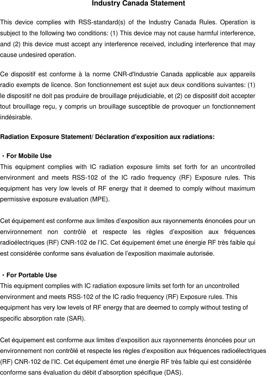Industry Canada Statement This  device  complies  with  RSS-standard(s)  of  the  Industry  Canada  Rules.  Operation  is subject to the following two conditions: (1) This device may not cause harmful interference, and (2) this device must accept any interference received, including interference that may cause undesired operation. Ce  dispositif  est conforme &agrave;  la norme CNR-d'Industrie Canada  applicable  aux  appareils radio exempts de licence. Son fonctionnement est sujet aux deux conditions suivantes: (1) le dispositif ne doit pas produire de brouillage pr&eacute;judiciable, et (2) ce dispositif doit accepter tout brouillage re&ccedil;u, y compris un brouillage susceptible de provoquer un fonctionnement ind&eacute;sirable.   Radiation Exposure Statement/ D&eacute;claration d'exposition aux radiations: ・For Mobile Use This  equipment  complies  with  IC  radiation  exposure  limits  set  forth  for  an  uncontrolled environment  and  meets  RSS-102  of  the  IC  radio  frequency  (RF)  Exposure  rules.  This equipment has very low levels of RF energy that it deemed to comply without maximum permissive exposure evaluation (MPE).  Cet &eacute;quipement est conforme aux limites d&rsquo;exposition aux rayonnements &eacute;nonc&eacute;es pour un environnement  non  contr&ocirc;l&eacute;  et  respecte  les  r&egrave;gles  d&rsquo;exposition  aux  fr&eacute;quences radio&eacute;lectriques (RF) CNR-102 de l&rsquo;IC. Cet &eacute;quipement &eacute;met une &eacute;nergie RF tr&egrave;s faible qui est consid&eacute;r&eacute;e conforme sans &eacute;valuation de l&rsquo;exposition maximale autoris&eacute;e.  ・For Portable Use This equipment complies with IC radiation exposure limits set forth for an uncontrolled environment and meets RSS-102 of the IC radio frequency (RF) Exposure rules. This equipment has very low levels of RF energy that are deemed to comply without testing of specific absorption rate (SAR).  Cet &eacute;quipement est conforme aux limites d&rsquo;exposition aux rayonnements &eacute;nonc&eacute;es pour un environnement non contr&ocirc;l&eacute; et respecte les r&egrave;gles d&rsquo;exposition aux fr&eacute;quences radio&eacute;lectriques (RF) CNR-102 de l&rsquo;IC. Cet &eacute;quipement &eacute;met une &eacute;nergie RF tr&egrave;s faible qui est consid&eacute;r&eacute;e conforme sans &eacute;valuation du d&eacute;bit d&rsquo;absorption sp&eacute;cifique (DAS). 