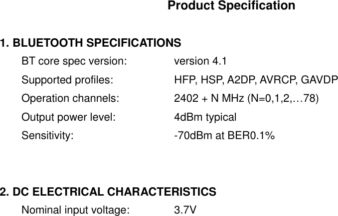 Product Specification  1. BLUETOOTH SPECIFICATIONS BT core spec version:   version 4.1 Supported profiles:    HFP, HSP, A2DP, AVRCP, GAVDP Operation channels:    2402 + N MHz (N=0,1,2,&hellip;78) Output power level:    4dBm typical Sensitivity:      -70dBm at BER0.1%   2. DC ELECTRICAL CHARACTERISTICS Nominal input voltage:   3.7V    