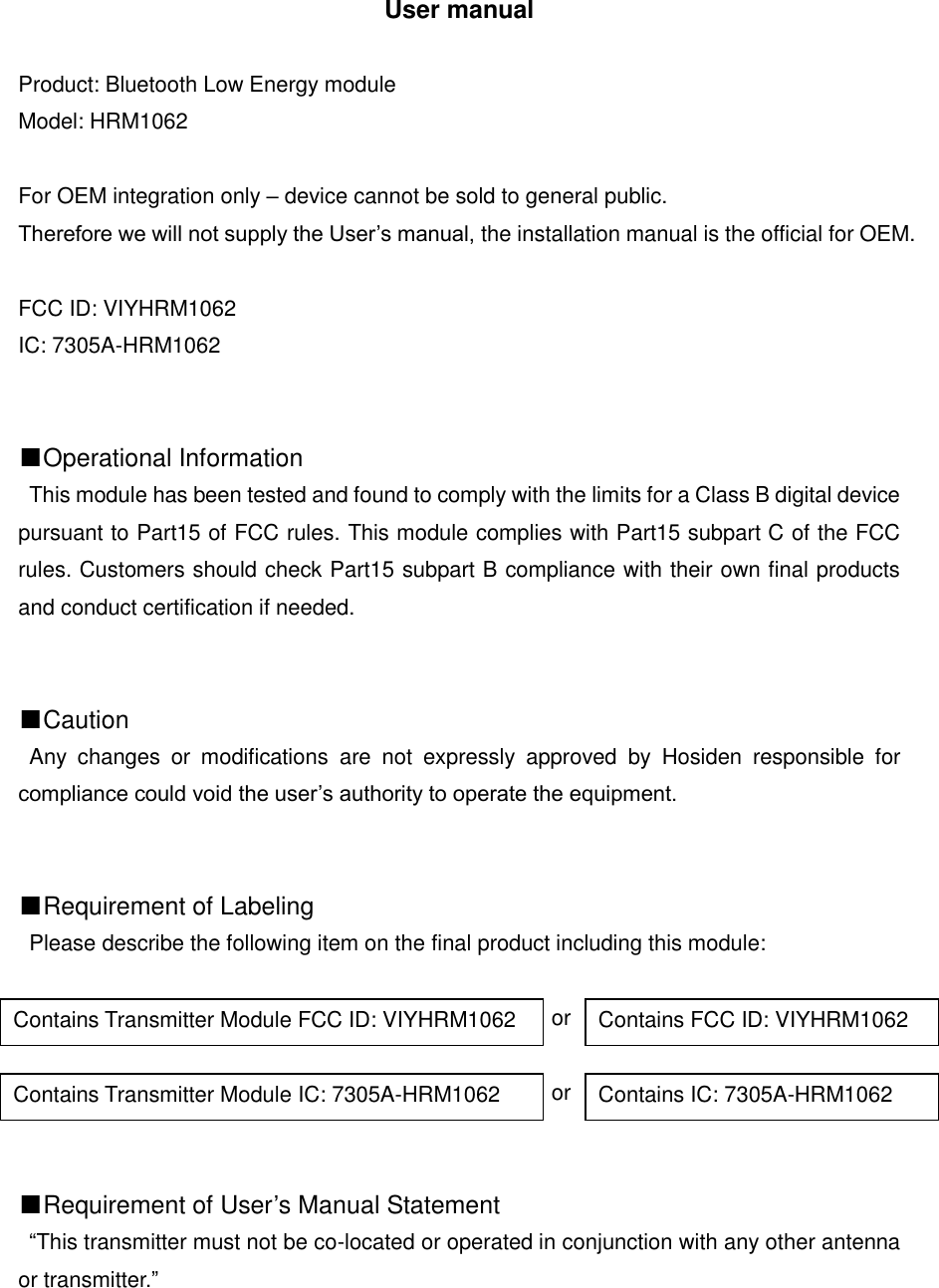 User manual  Product: Bluetooth Low Energy module Model: HRM1062  For OEM integration only &ndash; device cannot be sold to general public.   Therefore we will not supply the User&rsquo;s manual, the installation manual is the official for OEM.  FCC ID: VIYHRM1062 IC: 7305A-HRM1062   ■Operational Information This module has been tested and found to comply with the limits for a Class B digital device pursuant to Part15 of FCC rules. This module complies with Part15 subpart C of the FCC rules. Customers should check Part15 subpart B compliance with their own final products and conduct certification if needed.   ■Caution Any  changes  or  modifications  are  not  expressly  approved  by  Hosiden  responsible  for compliance could void the user&rsquo;s authority to operate the equipment.   ■Requirement of Labeling Please describe the following item on the final product including this module:                                                   or                                                   or   ■Requirement of User&rsquo;s Manual Statement &ldquo;This transmitter must not be co-located or operated in conjunction with any other antenna or transmitter.&rdquo;      Contains Transmitter Module FCC ID: VIYHRM1062 Contains FCC ID: VIYHRM1062 Contains Transmitter Module IC: 7305A-HRM1062 Contains IC: 7305A-HRM1062 