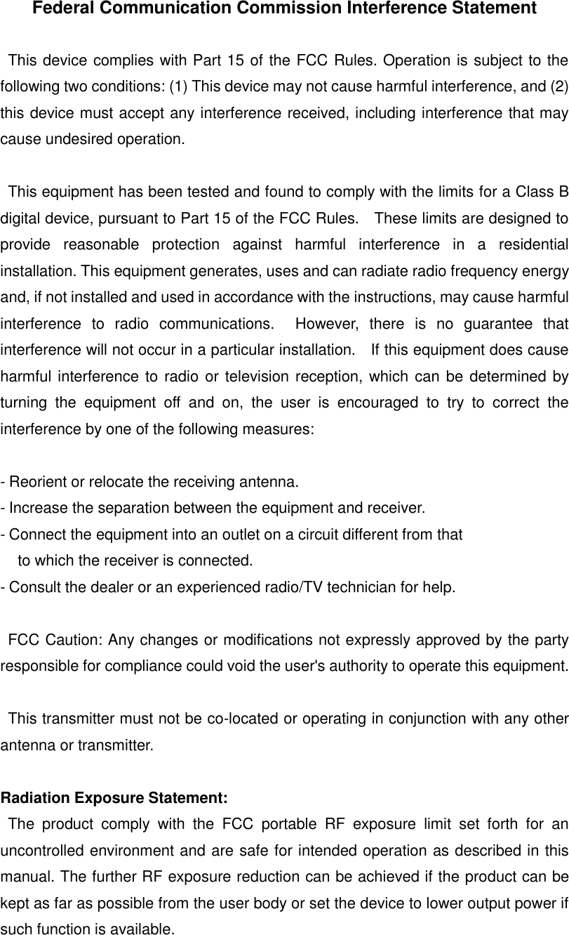 Federal Communication Commission Interference Statement  This device complies with Part 15 of the FCC Rules. Operation is subject to the following two conditions: (1) This device may not cause harmful interference, and (2) this device must accept any interference received, including interference that may cause undesired operation.  This equipment has been tested and found to comply with the limits for a Class B digital device, pursuant to Part 15 of the FCC Rules.    These limits are designed to provide  reasonable  protection  against  harmful  interference  in  a  residential installation. This equipment generates, uses and can radiate radio frequency energy and, if not installed and used in accordance with the instructions, may cause harmful interference  to  radio  communications.    However,  there  is  no  guarantee  that interference will not occur in a particular installation.    If this equipment does cause harmful interference to radio or television reception, which can be determined by turning  the  equipment  off  and  on,  the  user  is  encouraged  to  try  to  correct  the interference by one of the following measures:  - Reorient or relocate the receiving antenna. - Increase the separation between the equipment and receiver. - Connect the equipment into an outlet on a circuit different from that to which the receiver is connected. - Consult the dealer or an experienced radio/TV technician for help.  FCC Caution: Any changes or modifications not expressly approved by the party responsible for compliance could void the user's authority to operate this equipment.  This transmitter must not be co-located or operating in conjunction with any other antenna or transmitter.  Radiation Exposure Statement: The  product  comply  with  the  FCC  portable  RF  exposure  limit  set  forth  for  an uncontrolled environment and are safe for intended operation as described in this manual. The further RF exposure reduction can be achieved if the product can be kept as far as possible from the user body or set the device to lower output power if such function is available.     