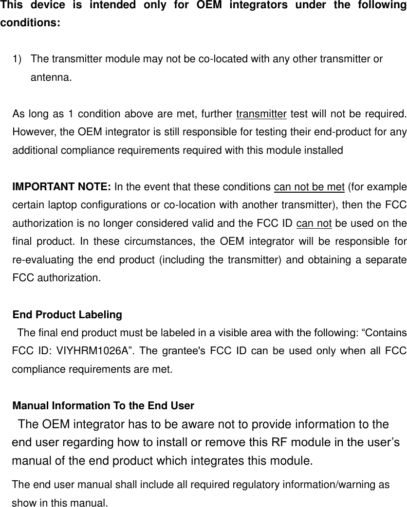 This  device  is  intended  only  for  OEM  integrators  under  the  following conditions:  1)  The transmitter module may not be co-located with any other transmitter or antenna.  As long as 1 condition above are met, further transmitter test will not be required. However, the OEM integrator is still responsible for testing their end-product for any additional compliance requirements required with this module installed  IMPORTANT NOTE: In the event that these conditions can not be met (for example certain laptop configurations or co-location with another transmitter), then the FCC authorization is no longer considered valid and the FCC ID can not be used on the final  product. In  these  circumstances, the  OEM  integrator will be responsible  for re-evaluating the end product (including the transmitter) and obtaining a separate FCC authorization.  End Product Labeling The final end product must be labeled in a visible area with the following: &ldquo;Contains FCC ID: VIYHRM1026A&rdquo;.  The  grantee's  FCC  ID can be used only  when  all  FCC compliance requirements are met.  Manual Information To the End User The OEM integrator has to be aware not to provide information to the end user regarding how to install or remove this RF module in the user&rsquo;s manual of the end product which integrates this module. The end user manual shall include all required regulatory information/warning as show in this manual.   