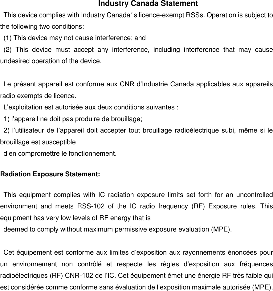 Industry Canada Statement This device complies with Industry Canada&rsquo;s licence-exempt RSSs. Operation is subject to the following two conditions: (1) This device may not cause interference; and (2)  This  device  must  accept  any  interference,  including  interference  that  may  cause undesired operation of the device.  Le pr&eacute;sent appareil est conforme aux CNR d&rsquo;Industrie Canada applicables aux appareils radio exempts de licence. L&rsquo;exploitation est autoris&eacute;e aux deux conditions suivantes : 1) l&rsquo;appareil ne doit pas produire de brouillage; 2) l&rsquo;utilisateur de  l&rsquo;appareil doit accepter tout brouillage  radio&eacute;lectrique  subi,  m&ecirc;me  si le brouillage est susceptible d&rsquo;en compromettre le fonctionnement.   Radiation Exposure Statement: This  equipment  complies with  IC radiation  exposure  limits  set forth  for  an  uncontrolled environment  and  meets  RSS-102  of  the  IC  radio  frequency  (RF)  Exposure  rules.  This equipment has very low levels of RF energy that is   deemed to comply without maximum permissive exposure evaluation (MPE).  Cet &eacute;quipement est conforme aux limites d&rsquo;exposition aux rayonnements &eacute;nonc&eacute;es pour un  environnement  non  contr&ocirc;l&eacute;  et  respecte  les  r&egrave;gles  d&rsquo;exposition  aux  fr&eacute;quences radio&eacute;lectriques (RF) CNR-102 de l&rsquo;IC. Cet &eacute;quipement &eacute;met une &eacute;nergie RF tr&egrave;s faible qui est consid&eacute;r&eacute;e comme conforme sans &eacute;valuation de l&rsquo;exposition maximale autoris&eacute;e (MPE).  