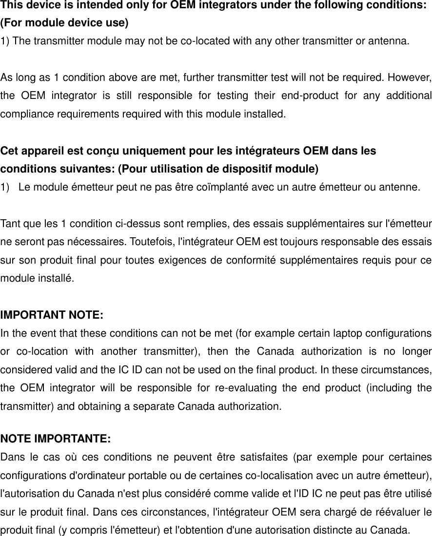 This device is intended only for OEM integrators under the following conditions: (For module device use) 1) The transmitter module may not be co-located with any other transmitter or antenna.  As long as 1 condition above are met, further transmitter test will not be required. However, the  OEM  integrator  is  still  responsible  for  testing  their  end-product  for  any  additional compliance requirements required with this module installed.  Cet appareil est con&ccedil;u uniquement pour les int&eacute;grateurs OEM dans les conditions suivantes: (Pour utilisation de dispositif module) 1)  Le module &eacute;metteur peut ne pas &ecirc;tre co&iuml;mplant&eacute; avec un autre &eacute;metteur ou antenne.  Tant que les 1 condition ci-dessus sont remplies, des essais suppl&eacute;mentaires sur l'&eacute;metteur ne seront pas n&eacute;cessaires. Toutefois, l'int&eacute;grateur OEM est toujours responsable des essais sur son produit final pour toutes exigences de conformit&eacute; suppl&eacute;mentaires requis pour ce module install&eacute;.  IMPORTANT NOTE: In the event that these conditions can not be met (for example certain laptop configurations or  co-location  with  another  transmitter),  then  the  Canada  authorization  is  no  longer considered valid and the IC ID can not be used on the final product. In these circumstances, the  OEM  integrator  will  be  responsible  for  re-evaluating  the  end  product  (including  the transmitter) and obtaining a separate Canada authorization. NOTE IMPORTANTE: Dans  le  cas  o&ugrave;  ces  conditions  ne  peuvent  &ecirc;tre  satisfaites  (par  exemple  pour  certaines configurations d'ordinateur portable ou de certaines co-localisation avec un autre &eacute;metteur), l'autorisation du Canada n'est plus consid&eacute;r&eacute; comme valide et l'ID IC ne peut pas &ecirc;tre utilis&eacute; sur le produit final. Dans ces circonstances, l'int&eacute;grateur OEM sera charg&eacute; de r&eacute;&eacute;valuer le produit final (y compris l'&eacute;metteur) et l'obtention d'une autorisation distincte au Canada.    