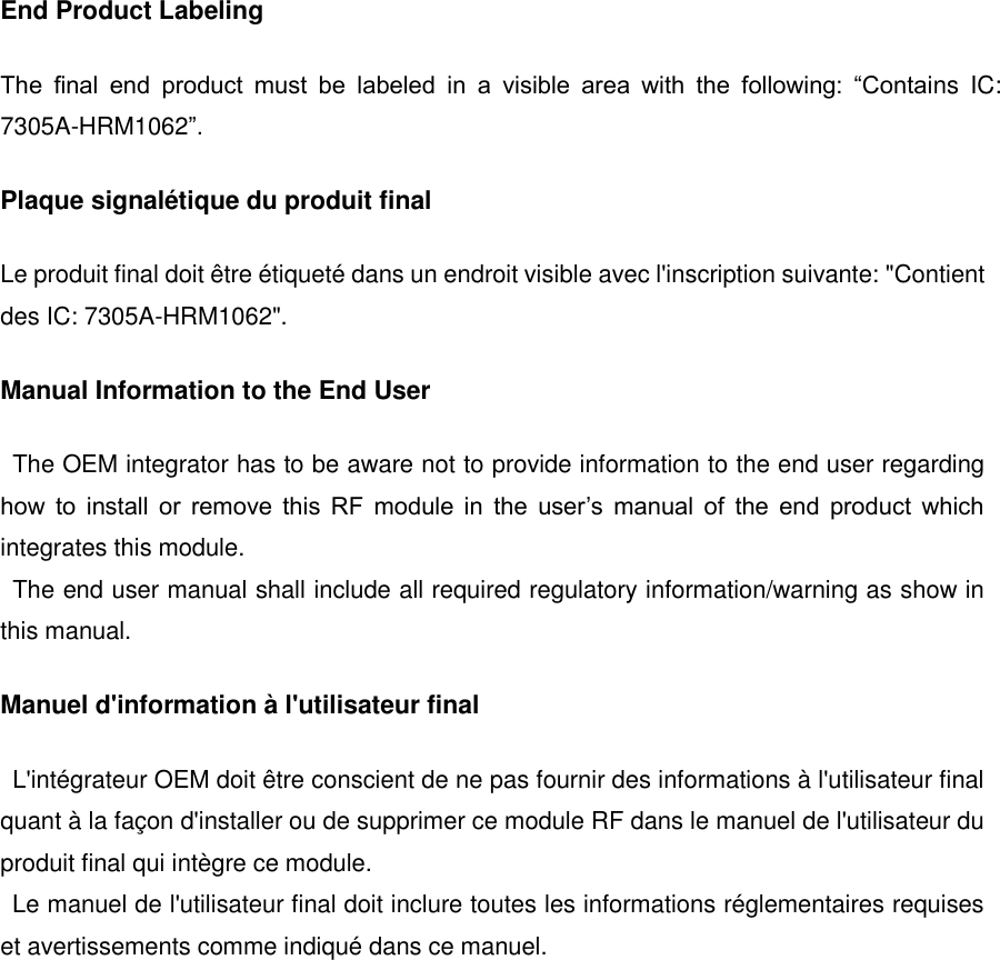 End Product Labeling The  final  end  product  must  be  labeled  in  a  visible  area  with  the  following:  &ldquo;Contains  IC: 7305A-HRM1062&rdquo;. Plaque signal&eacute;tique du produit final Le produit final doit &ecirc;tre &eacute;tiquet&eacute; dans un endroit visible avec l'inscription suivante: "Contient des IC: 7305A-HRM1062". Manual Information to the End User The OEM integrator has to be aware not to provide information to the end user regarding how  to  install  or  remove  this  RF  module  in  the  user&rsquo;s  manual  of  the  end  product  which integrates this module. The end user manual shall include all required regulatory information/warning as show in this manual. Manuel d'information &agrave; l'utilisateur final L'int&eacute;grateur OEM doit &ecirc;tre conscient de ne pas fournir des informations &agrave; l'utilisateur final quant &agrave; la fa&ccedil;on d'installer ou de supprimer ce module RF dans le manuel de l'utilisateur du produit final qui int&egrave;gre ce module.   Le manuel de l'utilisateur final doit inclure toutes les informations r&eacute;glementaires requises et avertissements comme indiqu&eacute; dans ce manuel.      