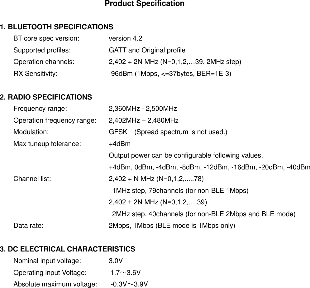 Product Specification  1. BLUETOOTH SPECIFICATIONS BT core spec version:   version 4.2 Supported profiles:    GATT and Original profile Operation channels:    2,402 + 2N MHz (N=0,1,2,&hellip;39, 2MHz step) RX Sensitivity:    -96dBm (1Mbps, <=37bytes, BER=1E-3)  2. RADIO SPECIFICATIONS Frequency range:    2,360MHz - 2,500MHz Operation frequency range:  2,402MHz &ndash; 2,480MHz Modulation:      GFSK (Spread spectrum is not used.) Max tuneup tolerance:   +4dBm         Output power can be configurable following values.         +4dBm, 0dBm, -4dBm, -8dBm, -12dBm, -16dBm, -20dBm, -40dBm Channel list:      2,402 + N MHz (N=0,1,2,.....78)             1MHz step, 79channels (for non-BLE 1Mbps)         2,402 + 2N MHz (N=0,1,2,&hellip;.39)           2MHz step, 40channels (for non-BLE 2Mbps and BLE mode) Data rate:      2Mbps, 1Mbps (BLE mode is 1Mbps only)  3. DC ELECTRICAL CHARACTERISTICS Nominal input voltage:   3.0V Operating input Voltage:              1.7～3.6V Absolute maximum voltage:        -0.3V～3.9V 
