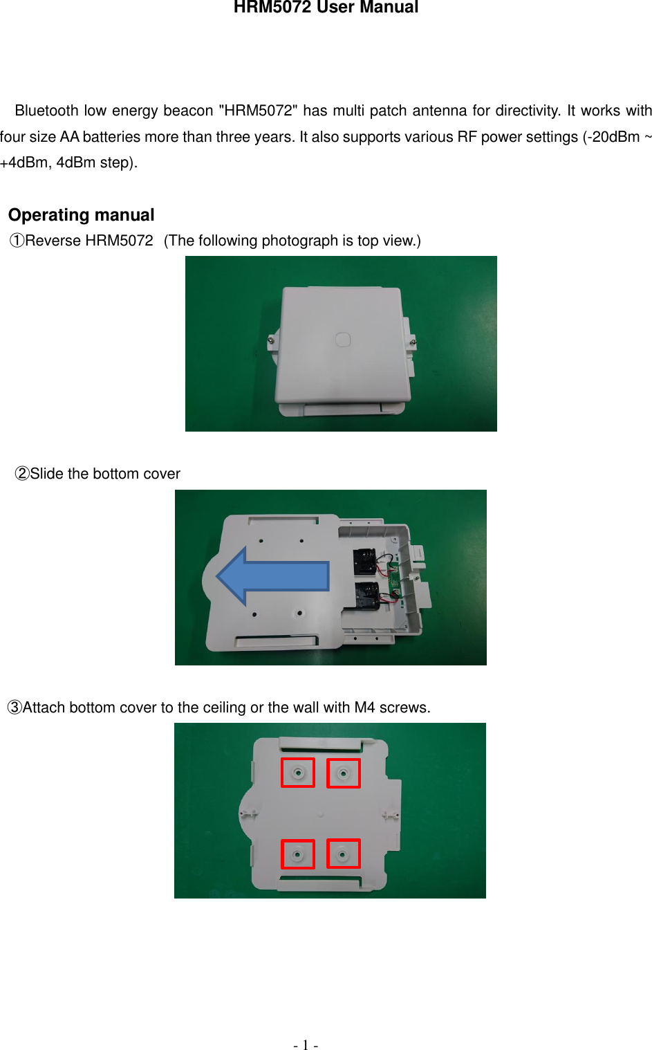     - 1 - HRM5072 User Manual    Bluetooth low energy beacon "HRM5072" has multi patch antenna for directivity. It works with four size AA batteries more than three years. It also supports various RF power settings (-20dBm ~ +4dBm, 4dBm step).  Operating manual  ①Reverse HRM5072 (The following photograph is top view.)   ②Slide the bottom cover     ③Attach bottom cover to the ceiling or the wall with M4 screws.       