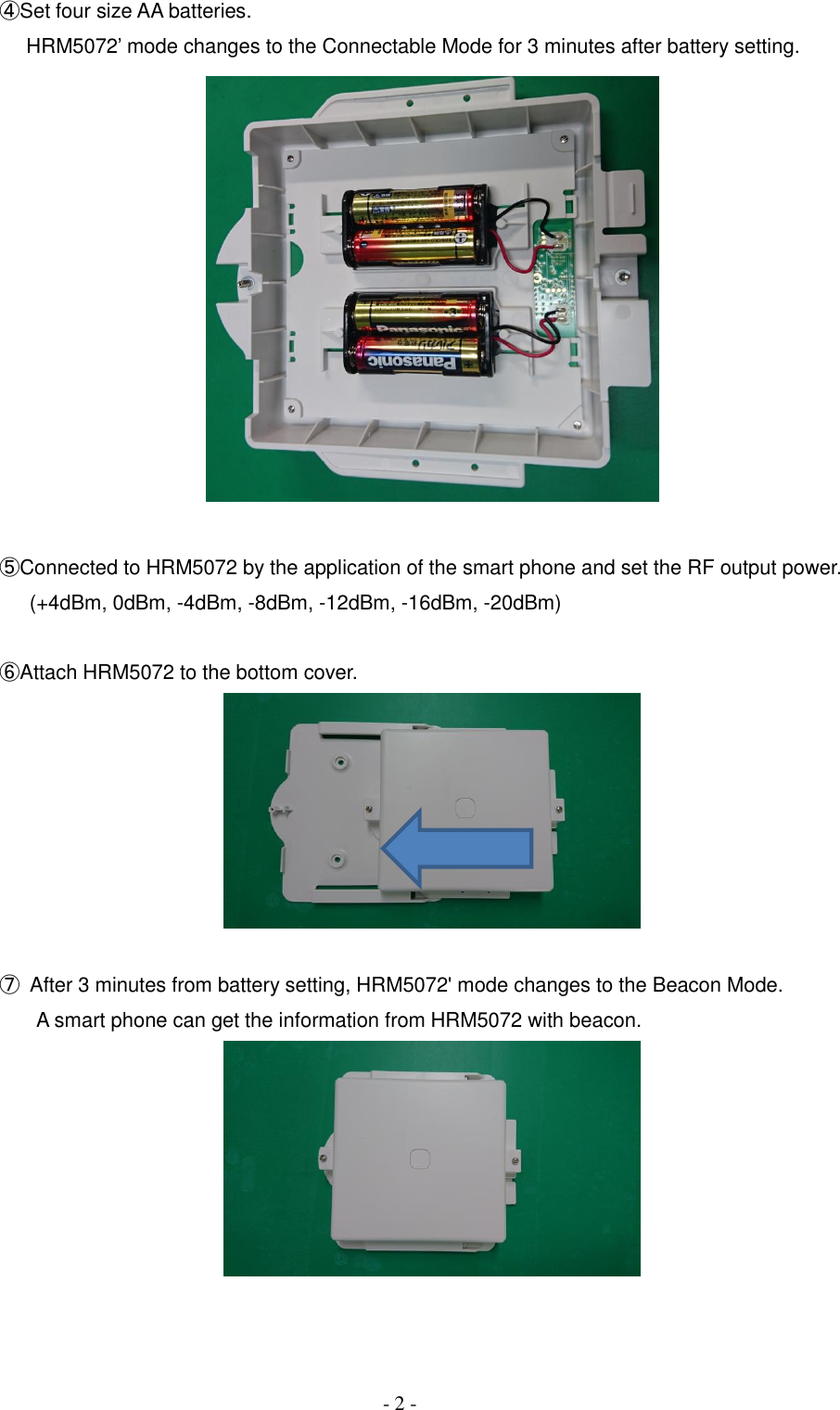     - 2 - ④Set four size AA batteries.     HRM5072&rsquo; mode changes to the Connectable Mode for 3 minutes after battery setting.    ⑤Connected to HRM5072 by the application of the smart phone and set the RF output power.       (+4dBm, 0dBm, -4dBm, -8dBm, -12dBm, -16dBm, -20dBm)  ⑥Attach HRM5072 to the bottom cover.    ⑦  After 3 minutes from battery setting, HRM5072' mode changes to the Beacon Mode.       A smart phone can get the information from HRM5072 with beacon.     