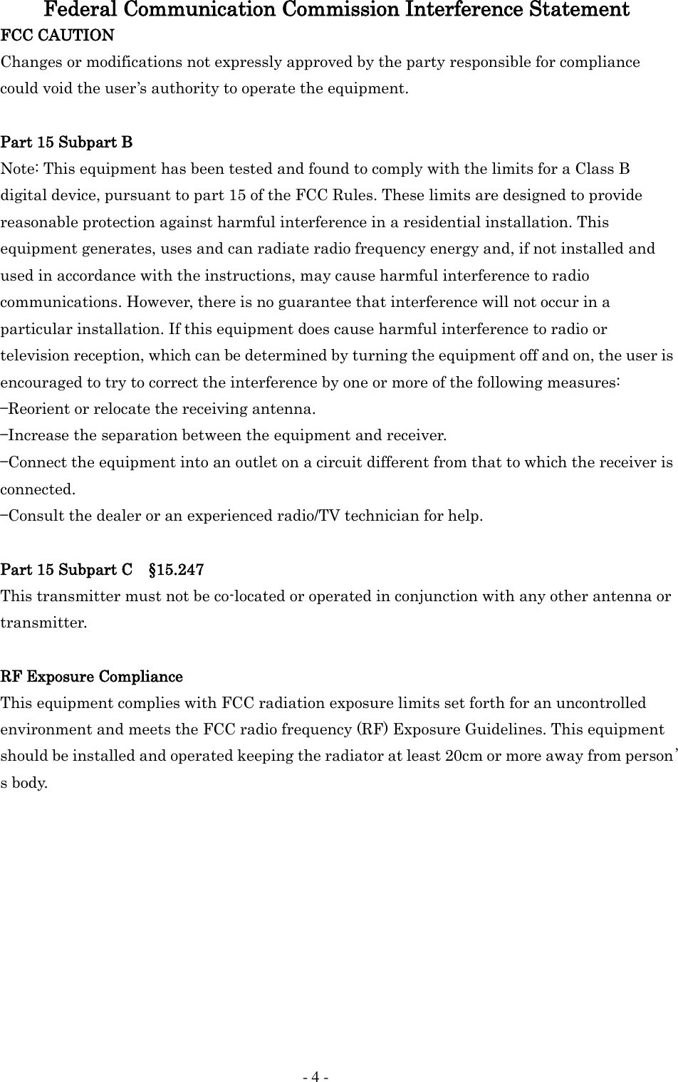     - 4 - Federal Communication Commission Interference Statement FCC CAUTION Changes or modifications not expressly approved by the party responsible for compliance could void the user&rsquo;s authority to operate the equipment.  Part 15 Subpart B Note: This equipment has been tested and found to comply with the limits for a Class B digital device, pursuant to part 15 of the FCC Rules. These limits are designed to provide reasonable protection against harmful interference in a residential installation. This equipment generates, uses and can radiate radio frequency energy and, if not installed and used in accordance with the instructions, may cause harmful interference to radio communications. However, there is no guarantee that interference will not occur in a particular installation. If this equipment does cause harmful interference to radio or television reception, which can be determined by turning the equipment off and on, the user is encouraged to try to correct the interference by one or more of the following measures: &mdash;Reorient or relocate the receiving antenna. &mdash;Increase the separation between the equipment and receiver. &mdash;Connect the equipment into an outlet on a circuit different from that to which the receiver is connected. &mdash;Consult the dealer or an experienced radio/TV technician for help.  Part 15 Subpart C    &sect;15.247 This transmitter must not be co-located or operated in conjunction with any other antenna or transmitter.  RF Exposure Compliance This equipment complies with FCC radiation exposure limits set forth for an uncontrolled environment and meets the FCC radio frequency (RF) Exposure Guidelines. This equipment should be installed and operated keeping the radiator at least 20cm or more away from person&rsquo;s body.             