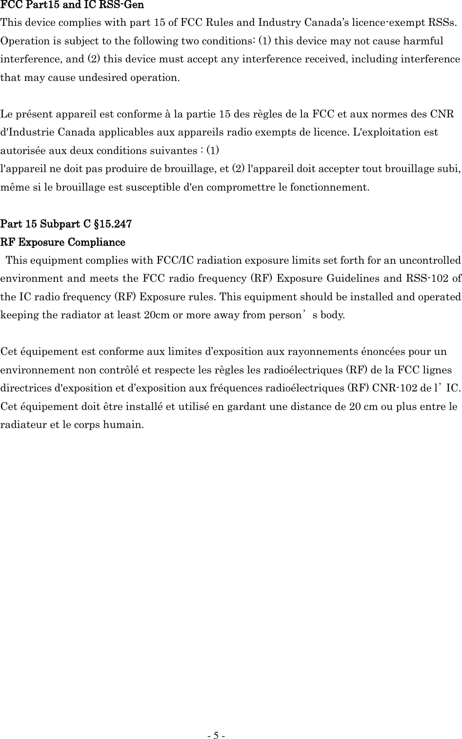     - 5 - FCC Part15 and IC RSS-Gen This device complies with part 15 of FCC Rules and Industry Canada&rsquo;s licence-exempt RSSs. Operation is subject to the following two conditions: (1) this device may not cause harmful interference, and (2) this device must accept any interference received, including interference that may cause undesired operation.  Le pr&eacute;sent appareil est conforme &agrave; la partie 15 des r&egrave;gles de la FCC et aux normes des CNR d'Industrie Canada applicables aux appareils radio exempts de licence. L'exploitation est autoris&eacute;e aux deux conditions suivantes : (1) l'appareil ne doit pas produire de brouillage, et (2) l'appareil doit accepter tout brouillage subi, m&ecirc;me si le brouillage est susceptible d'en compromettre le fonctionnement.  Part 15 Subpart C &sect;15.247 RF Exposure Compliance This equipment complies with FCC/IC radiation exposure limits set forth for an uncontrolled environment and meets the FCC radio frequency (RF) Exposure Guidelines and RSS-102 of the IC radio frequency (RF) Exposure rules. This equipment should be installed and operated keeping the radiator at least 20cm or more away from person&rsquo;s body.    Cet &eacute;quipement est conforme aux limites d&rsquo;exposition aux rayonnements &eacute;nonc&eacute;es pour un environnement non contr&ocirc;l&eacute; et respecte les r&egrave;gles les radio&eacute;lectriques (RF) de la FCC lignes directrices d'exposition et d&rsquo;exposition aux fr&eacute;quences radio&eacute;lectriques (RF) CNR-102 de l&rsquo;IC. Cet &eacute;quipement doit &ecirc;tre install&eacute; et utilis&eacute; en gardant une distance de 20 cm ou plus entre le radiateur et le corps humain.                 