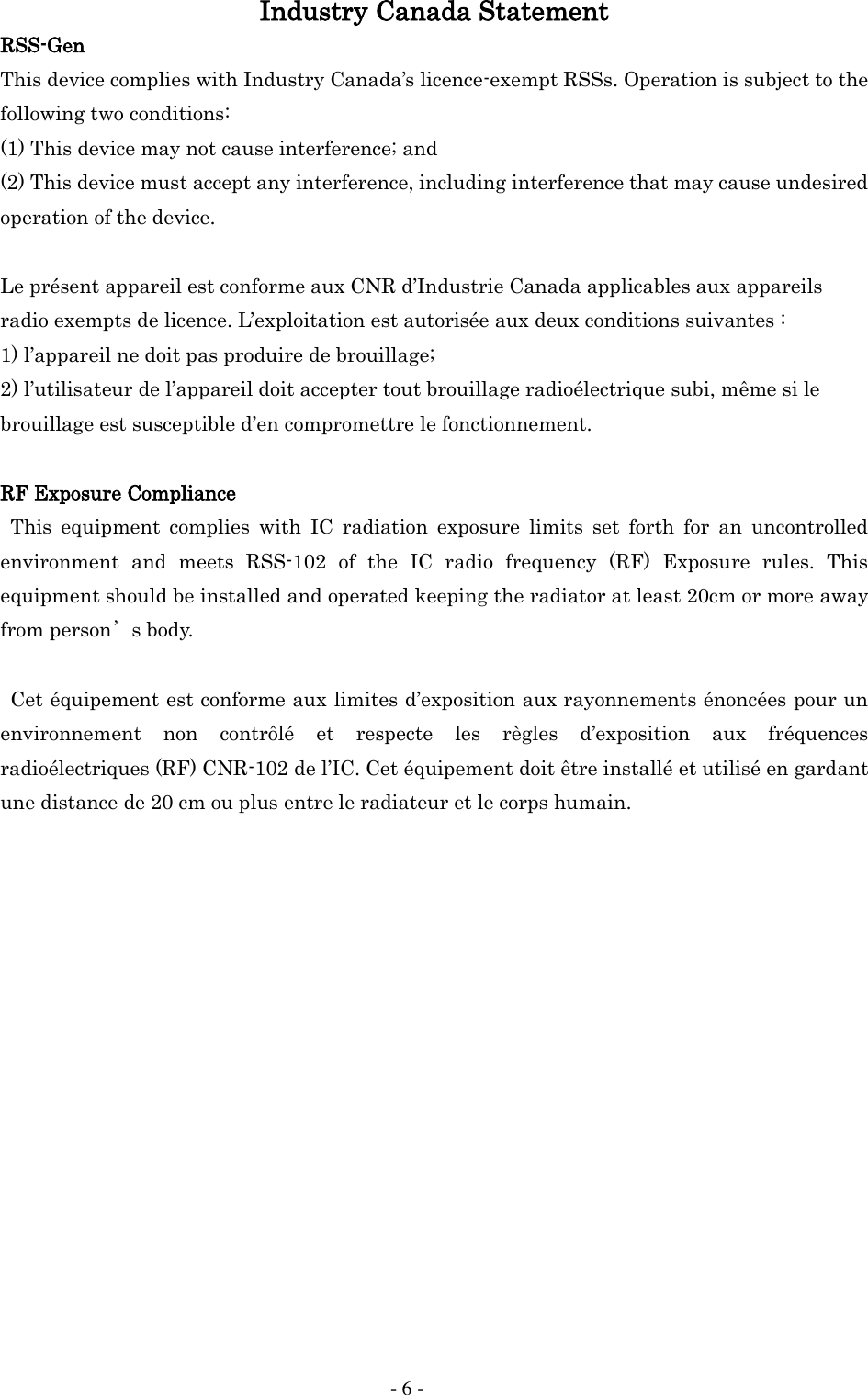     - 6 - Industry Canada Statement RSS-Gen This device complies with Industry Canada&rsquo;s licence-exempt RSSs. Operation is subject to the following two conditions: (1) This device may not cause interference; and (2) This device must accept any interference, including interference that may cause undesired operation of the device.  Le pr&eacute;sent appareil est conforme aux CNR d&rsquo;Industrie Canada applicables aux appareils radio exempts de licence. L&rsquo;exploitation est autoris&eacute;e aux deux conditions suivantes : 1) l&rsquo;appareil ne doit pas produire de brouillage; 2) l&rsquo;utilisateur de l&rsquo;appareil doit accepter tout brouillage radio&eacute;lectrique subi, m&ecirc;me si le brouillage est susceptible d&rsquo;en compromettre le fonctionnement.  RF Exposure Compliance This  equipment  complies  with  IC  radiation  exposure  limits  set  forth  for  an  uncontrolled environment  and  meets  RSS-102  of  the  IC  radio  frequency  (RF)  Exposure  rules.  This equipment should be installed and operated keeping the radiator at least 20cm or more away from person&rsquo;s body.    Cet &eacute;quipement est conforme aux limites d&rsquo;exposition aux rayonnements &eacute;nonc&eacute;es pour un environnement  non  contr&ocirc;l&eacute;  et  respecte  les  r&egrave;gles  d&rsquo;exposition  aux  fr&eacute;quences radio&eacute;lectriques (RF) CNR-102 de l&rsquo;IC. Cet &eacute;quipement doit &ecirc;tre install&eacute; et utilis&eacute; en gardant une distance de 20 cm ou plus entre le radiateur et le corps humain.   