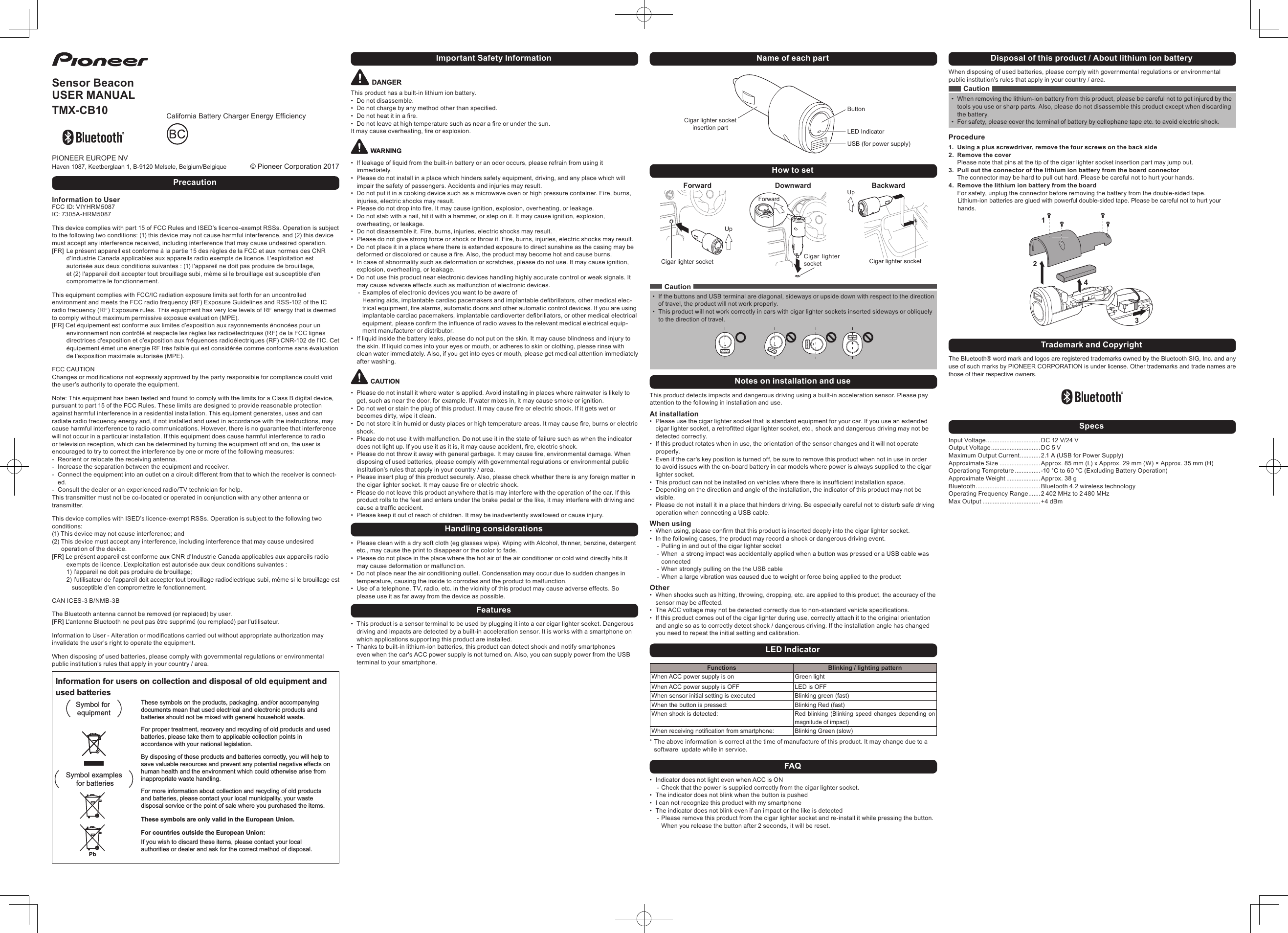 CYR1193-A <1> CYR1193-A <2>Disposal of this product / About lithium ion batteryWhen disposing of used batteries, please comply with governmental regulations or environmental public institution&rsquo;s rules that apply in your country / area.Caution&bull; When removing the lithium-ion battery from this product, please be careful not to get injured by the tools you use or sharp parts. Also, please do not disassemble this product except when discarding the battery.&bull; For safety, please cover the terminal of battery by cellophane tape etc. to avoid electric shock.Procedure1.  Using a plus screwdriver, remove the four screws on the back side2.  Remove the coverPlease note that pins at the tip of the cigar lighter socket insertion part may jump out.3.  Pull out the connector of the lithium ion battery from the board connectorThe connector may be hard to pull out hard. Please be careful not to hurt your hands.4.  Remove the lithium ion battery from the boardFor safety, unplug the connector before removing the battery from the double-sided tape. Lithium-ion batteries are glued with powerful double-sided tape. Please be careful not to hurt your hands.1234Trademark and CopyrightThe Bluetooth&reg; word mark and logos are registered trademarks owned by the Bluetooth SIG, Inc. and any use of such marks by PIONEER CORPORATION is under license. Other trademarks and trade names are those of their respective owners.SpecsInput Voltage ................................ DC 12 V/24 VOutput Voltage ............................. DC 5 VMaximum Output Current ............ 2.1 A (USB for Power Supply)Approximate Size ........................Approx. 85 mm (L) x Approx. 29 mm (W) &times; Approx. 35 mm (H)Operationg Tempreture ............... -10 &deg;C to 60 &deg;C (Excluding Battery Operation)Approximate Weight ....................Approx. 38 gBluetooth ...................................... Bluetooth 4.2 wireless technologyOperating Frequency Range .......2 402 MHz to 2 480 MHzMax Output .................................. +4 dBmName of each partCigar lighter socket insertion partButtonLED IndicatorUSB (for power supply)How to setForwardCigar lighter socketUpDownwardCigar lighter socketForwardBackwardCigar lighter socketUpCaution&bull; If the buttons and USB terminal are diagonal, sideways or upside down with respect to the direction of travel, the product will not work properly.&bull; This product will not work correctly in cars with cigar lighter sockets inserted sideways or obliquely to the direction of travel.Notes on installation and useThis product detects impacts and dangerous driving using a built-in acceleration sensor. Please pay attention to the following in installation and use.At installation&bull; Please use the cigar lighter socket that is standard equipment for your car. If you use an extended cigarlightersocket,aretrottedcigarlightersocket,etc.,shockanddangerousdrivingmaynotbedetected correctly.&bull; If this product rotates when in use, the orientation of the sensor changes and it will not operate properly.&bull; Even if the car's key position is turned off, be sure to remove this product when not in use in order to avoid issues with the on-board battery in car models where power is always supplied to the cigar lighter socket.&bull; Thisproductcannotbeinstalledonvehicleswherethereisinsufcientinstallationspace.&bull; Depending on the direction and angle of the installation, the indicator of this product may not be visible.&bull; Please do not install it in a place that hinders driving. Be especially careful not to disturb safe driving operation when connecting a USB cable.When using&bull; Whenusing,pleaseconrmthatthisproductisinserteddeeplyintothecigarlightersocket.&bull; In the following cases, the product may record a shock or dangerous driving event. - Pulling in and out of the cigar lighter socket - When  a strong impact was accidentally applied when a button was pressed or a USB cable was connected - When strongly pulling on the the USB cable  - When a large vibration was caused due to weight or force being applied to the productOther&bull; When shocks such as hitting, throwing, dropping, etc. are applied to this product, the accuracy of the sensor may be affected.&bull; TheACCvoltagemaynotbedetectedcorrectlyduetonon-standardvehiclespecications.&bull; If this product comes out of the cigar lighter during use, correctly attach it to the original orientation and angle so as to correctly detect shock / dangerous driving. If the installation angle has changed you need to repeat the initial setting and calibration.LED IndicatorFunctions Blinking / lighting patternWhen ACC power supply is on Green lightWhen ACC power supply is OFF LED is OFFWhen sensor initial setting is executed Blinking green (fast)When the button is pressed: Blinking Red (fast)When shock is detected:Red blinking (Blinking speed changes depending on magnitude of impact)When receiving notification from smartphone: Blinking Green (slow)* The above information is correct at the time of manufacture of this product. It may change due to a software  update while in service.FAQ&bull; Indicator does not light even when ACC is ON - Check that the power is supplied correctly from the cigar lighter socket.&bull; The indicator does not blink when the button is pushed&bull; I can not recognize this product with my smartphone&bull; The indicator does not blink even if an impact or the like is detected - Please remove this product from the cigar lighter socket and re-install it while pressing the button. When you release the button after 2 seconds, it will be reset.Important Safety InformationDANGERThis product has a built-in lithium ion battery.&bull; Do not disassemble.&bull; Donotchargebyanymethodotherthanspecied.&bull; Donotheatitinare.&bull; Donotleaveathightemperaturesuchasnearareorunderthesun.Itmaycauseoverheating,reorexplosion.WARNING&bull; If leakage of liquid from the built-in battery or an odor occurs, please refrain from using it immediately.&bull; Please do not install in a place which hinders safety equipment, driving, and any place which will impair the safety of passengers. Accidents and injuries may result.&bull; Do not put it in a cooking device such as a microwave oven or high pressure container. Fire, burns, injuries, electric shocks may result.&bull; Pleasedonotdropintore.Itmaycauseignition,explosion,overheating,orleakage.&bull; Do not stab with a nail, hit it with a hammer, or step on it. It may cause ignition, explosion, overheating, or leakage.&bull; Do not disassemble it. Fire, burns, injuries, electric shocks may result.&bull; Please do not give strong force or shock or throw it. Fire, burns, injuries, electric shocks may result.&bull; Do not place it in a place where there is extended exposure to direct sunshine as the casing may be deformedordiscoloredorcauseare.Also,theproductmaybecomehotandcauseburns.&bull; In case of abnormality such as deformation or scratches, please do not use. It may cause ignition, explosion, overheating, or leakage.&bull; Do not use this product near electronic devices handling highly accurate control or weak signals. It may cause adverse effects such as malfunction of electronic devices. - Examples of electronic devices you want to be aware of Hearingaids,implantablecardiacpacemakersandimplantabledebrillators,othermedicalelec-tricalequipment,realarms,automaticdoorsandotherautomaticcontroldevices.Ifyouareusingimplantablecardiacpacemakers,implantablecardioverterdebrillators,orothermedicalelectricalequipment,pleaseconrmtheinuenceofradiowavestotherelevantmedicalelectricalequip-ment manufacturer or distributor.&bull; If liquid inside the battery leaks, please do not put on the skin. It may cause blindness and injury to the skin. If liquid comes into your eyes or mouth, or adheres to skin or clothing, please rinse with clean water immediately. Also, if you get into eyes or mouth, please get medical attention immediately after washing.CAUTION&bull; Please do not install it where water is applied. Avoid installing in places where rainwater is likely to get, such as near the door, for example. If water mixes in, it may cause smoke or ignition.&bull; Donotwetorstaintheplugofthisproduct.Itmaycausereorelectricshock.Ifitgetswetorbecomes dirty, wipe it clean.&bull; Donotstoreitinhumidordustyplacesorhightemperatureareas.Itmaycausere,burnsorelectricshock.&bull; Please do not use it with malfunction. Do not use it in the state of failure such as when the indicator doesnotlightup.Ifyouuseitasitis,itmaycauseaccident,re,electricshock.&bull; Pleasedonotthrowitawaywithgeneralgarbage.Itmaycausere,environmentaldamage.Whendisposing of used batteries, please comply with governmental regulations or environmental public institution&rsquo;s rules that apply in your country / area.&bull; Please insert plug of this product securely. Also, please check whether there is any foreign matter in thecigarlightersocket.Itmaycausereorelectricshock.&bull; Please do not leave this product anywhere that is may interfere with the operation of the car. If this product rolls to the feet and enters under the brake pedal or the like, it may interfere with driving and causeatrafcaccident.&bull; Please keep it out of reach of children. It may be inadvertently swallowed or cause injury.Handling considerations&bull; Please clean with a dry soft cloth (eg glasses wipe). Wiping with Alcohol, thinner, benzine, detergent etc., may cause the print to disappear or the color to fade.&bull; Please do not place in the place where the hot air of the air conditioner or cold wind directly hits.It may cause deformation or malfunction.&bull; Do not place near the air conditioning outlet. Condensation may occur due to sudden changes in temperature, causing the inside to corrodes and the product to malfunction.&bull; Use of a telephone, TV, radio, etc. in the vicinity of this product may cause adverse effects. So please use it as far away from the device as possible.Features&bull; This product is a sensor terminal to be used by plugging it into a car cigar lighter socket. Dangerous driving and impacts are detected by a built-in acceleration sensor. It is works with a smartphone on which applications supporting this product are installed.&bull; Thanks to built-in lithium-ion batteries, this product can detect shock and notify smartphones even when the car's ACC power supply is not turned on. Also, you can supply power from the USB terminal to your smartphone.Sensor BeaconUSER MANUALTMX-CB10&copy; Pioneer Corporation 2017PIONEER EUROPE NVHaven 1087, Keetberglaan 1, B-9120 Melsele, Belgium/BelgiquePrecautionInformation to UserFCC ID: VIYHRM5087IC: 7305A-HRM5087This device complies with part 15 of FCC Rules and ISED&rsquo;s licence-exempt RSSs. Operation is subject to the following two conditions: (1) this device may not cause harmful interference, and (2) this device must accept any interference received, including interference that may cause undesired operation.[FR]   Le pr&eacute;sent appareil est conforme &agrave; la partie 15 des r&egrave;gles de la FCC et aux normes des CNR d'Industrie Canada applicables aux appareils radio exempts de licence. L'exploitation est autoris&eacute;e aux deux conditions suivantes : (1) l'appareil ne doit pas produire de brouillage, et (2) l'appareil doit accepter tout brouillage subi, m&ecirc;me si le brouillage est susceptible d'en compromettre le fonctionnement.This equipment complies with FCC/IC radiation exposure limits set forth for an uncontrolled environment and meets the FCC radio frequency (RF) Exposure Guidelines and RSS-102 of the IC radio frequency (RF) Exposure rules. This equipment has very low levels of RF energy that is deemed to comply without maximum permissive exposue evaluation (MPE). [FR]  Cet &eacute;quipement est conforme aux limites d&rsquo;exposition aux rayonnements &eacute;nonc&eacute;es pour un environnement non contr&ocirc;l&eacute; et respecte les r&egrave;gles les radio&eacute;lectriques (RF) de la FCC lignes directrices d'exposition et d&rsquo;exposition aux fr&eacute;quences radio&eacute;lectriques (RF) CNR-102 de l&rsquo;IC. Cet &eacute;quipement &eacute;met une &eacute;nergie RF tr&egrave;s faible qui est consid&eacute;r&eacute;e comme conforme sans &eacute;valuation de l&rsquo;exposition maximale autoris&eacute;e (MPE).FCC CAUTIONChangesormodicationsnotexpresslyapprovedbythepartyresponsibleforcompliancecouldvoidthe user&rsquo;s authority to operate the equipment.Note: This equipment has been tested and found to comply with the limits for a Class B digital device, pursuant to part 15 of the FCC Rules. These limits are designed to provide reasonable protection against harmful interference in a residential installation. This equipment generates, uses and can radiate radio frequency energy and, if not installed and used in accordance with the instructions, may cause harmful interference to radio communications. However, there is no guarantee that interference will not occur in a particular installation. If this equipment does cause harmful interference to radio or television reception, which can be determined by turning the equipment off and on, the user is encouraged to try to correct the interference by one or more of the following measures: - Reorient or relocate the receiving antenna. - Increase the separation between the equipment and receiver. - Connect the equipment into an outlet on a circuit different from that to which the receiver is connect-ed. - Consult the dealer or an experienced radio/TV technician for help.This transmitter must not be co-located or operated in conjunction with any other antenna or transmitter.This device complies with ISED&rsquo;s licence-exempt RSSs. Operation is subject to the following two conditions:(1) This device may not cause interference; and(2)  This device must accept any interference, including interference that may cause undesired operation of the device.[FR]  Le pr&eacute;sent appareil est conforme aux CNR d&rsquo;Industrie Canada applicables aux appareils radio exempts de licence. L&rsquo;exploitation est autoris&eacute;e aux deux conditions suivantes : 1) l&rsquo;appareil ne doit pas produire de brouillage; 2)  l&rsquo;utilisateur de l&rsquo;appareil doit accepter tout brouillage radio&eacute;lectrique subi, m&ecirc;me si le brouillage est susceptible d&rsquo;en compromettre le fonctionnement.CAN ICES-3 B/NMB-3BThe Bluetooth antenna cannot be removed (or replaced) by user.[FR] L'antenne Bluetooth ne peut pas &ecirc;tre supprim&eacute; (ou remplac&eacute;) par l'utilisateur.InformationtoUser-Alterationormodicationscarriedoutwithoutappropriateauthorizationmayinvalidate the user's right to operate the equipment.When disposing of used batteries, please comply with governmental regulations or environmental public institution&rsquo;s rules that apply in your country / area.Information for users on collection and disposal of old equipment and used batteriesThese symbols on the products, packaging, and/or accompanying documents mean that used electrical and electronic products and batteries should not be mixed with general household waste.For proper treatment, recovery and recycling of old products and used batteries, please take them to applicable collection points in accordance with your national legislation.By disposing of these products and batteries correctly, you will help to save valuable resources and prevent any potential negative effects on human health and the environment which could otherwise arise from inappropriate waste handling.For more information about collection and recycling of old products and batteries, please contact your local municipality, your waste disposal service or the point of sale where you purchased the items.These symbols are only valid in the European Union.For countries outside the European Union:If you wish to discard these items, please contact your local authorities or dealer and ask for the correct method of disposal.Symbol examples for batteriesSymbol for equipmentPbCaliforniaBatteryChargerEnergyEfciency