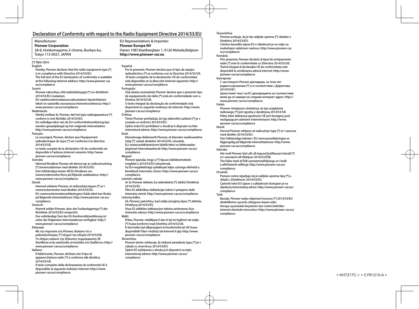 Declaration of Conformity with regard to the Radio Equipment Directive 2014/53/EUManufacturer: Pioneer Corporation28-8, Honkomagome 2-chome, Bunkyo-ku, Tokyo 113-0021, JAPANEU Representative&rsquo;s &amp; Importer:Pioneer Europe NVHaven 1087,Keetberglaan 1, 9120 Melsele,Belgiumhttp://www.pioneer-car.eu[*] TMX-CB10English:Hereby, Pioneer declares that the radio equipment type [*] is in compliance with Directive 2014/53/EU.The full text of the EU declaration of conformity is available at the following internet address: http://www.pioneer-car.eu/complianceSuomi:Pioneer vakuuttaa, ett&auml; radiolaitetyyppi [*] on direktiivin 2014/53/EU mukainen.EU-vaatimustenmukaisuusvakuutuksen t&auml;ysimittainen teksti on saatavilla seuraavassa internetosoitteessa: http://www.pioneer-car.eu/complianceNederlands:Hierbij verklaar ik, Pioneer, dat het type radioapparatuur [*] conform is met Richtlijn 2014/53/EU.De volledige tekst van de EU-conformiteitsverklaring kan worden geraadpleegd op het volgende internetadres: http://www.pioneer-car.eu/complianceFran&ccedil;ais:Le soussign&eacute;, Pioneer, d&eacute;clare que l&rsquo;&eacute;quipement radio&eacute;lectrique du type [*] est conforme &agrave; la directive 2014/53/UE.Le texte complet de la d&eacute;claration UE de conformit&eacute; est disponible &agrave; l&rsquo;adresse internet suivante: http://www.pioneer-car.eu/complianceSvenska:H&auml;rmed f&ouml;rs&auml;krar Pioneer att denna typ av radioutrustning [*] &ouml;verensst&auml;mmer med direktiv 2014/53/EU.Den fullst&auml;ndiga texten till EU-f&ouml;rs&auml;kran om &ouml;verensst&auml;mmelse finns p&aring; f&ouml;ljande webbadress: http://www.pioneer-car.eu/complianceDansk:Hermed erkl&aelig;rer Pioneer, at radioudstyrstypen [*] er i overensstemmelse med direktiv 2014/53/EU.EU-overensstemmelseserkl&aelig;ringens fulde tekst kan findes p&aring; f&oslash;lgende internetadresse: http://www.pioneer-car.eu/complianceDeutsch:Hiermit erkl&auml;rt Pioneer, dass der Funkanlagentyp [*] der Richtlinie 2014/53/EU entspricht.Der vollst&auml;ndige Text der EU-Konformit&auml;tserkl&auml;rung ist unter der folgenden Internetadresse verf&uuml;gbar: http://www.pioneer-car.eu/compliance&Epsilon;&lambda;&lambda;&eta;&nu;&iota;&kappa;ά:&Mu;&epsilon; &tau;&eta;&nu; &pi;&alpha;&rho;&omicron;ύ&sigma;&alpha; &omicron;/&eta; Pioneer, &delta;&eta;&lambda;ώ&nu;&epsilon;&iota; ό&tau;&iota; &omicron; &rho;&alpha;&delta;&iota;&omicron;&epsilon;&xi;&omicron;&pi;&lambda;&iota;&sigma;&mu;ό&sigmaf; [*] &pi;&lambda;&eta;&rho;&omicron;ί &tau;&eta;&nu; &omicron;&delta;&eta;&gamma;ί&alpha; 2014/53/&Epsilon;&Epsilon;.&Tau;&omicron; &pi;&lambda;ή&rho;&epsilon;&sigmaf; &kappa;&epsilon;ί&mu;&epsilon;&nu;&omicron; &tau;&eta;&sigmaf; &delta;ή&lambda;&omega;&sigma;&eta;&sigmaf; &sigma;&upsilon;&mu;&mu;ό&rho;&phi;&omega;&sigma;&eta;&sigmaf; &Epsilon;&Epsilon; &delta;&iota;&alpha;&tau;ί&theta;&epsilon;&tau;&alpha;&iota; &sigma;&tau;&eta;&nu; &alpha;&kappa;ό&lambda;&omicron;&upsilon;&theta;&eta; &iota;&sigma;&tau;&omicron;&sigma;&epsilon;&lambda;ί&delta;&alpha; &sigma;&tau;&omicron; &delta;&iota;&alpha;&delta;ί&kappa;&tau;&upsilon;&omicron;: http://www.pioneer-car.eu/complianceItaliano:Il fabbricante, Pioneer, dichiara che il tipo di apparecchiatura radio [*] &egrave; conforme alla direttiva 2014/53/UE.Il testo completo della dichiarazione di conformit&agrave; UE &egrave; disponibile al seguente indirizzo Internet: http://www.pioneer-car.eu/complianceEspa&ntilde;ol:Por la presente, Pioneer declara que el tipo de equipo radioel&eacute;ctrico [*] es conforme con la Directiva 2014/53/UE. El texto completo de la declaraci&oacute;n UE de conformidad est&aacute; disponible en la direcci&oacute;n Internet siguiente: http://www.pioneer-car.eu/compliancePortugu&ecirc;s:O(a) abaixo assinado(a) Pioneer declara que o presente tipo de equipamento de r&aacute;dio [*] est&aacute; em conformidade com a Diretiva 2014/53/UE.O texto integral da declara&ccedil;&atilde;o de conformidade est&aacute; dispon&iacute;vel no seguinte endere&ccedil;o de Internet: http://www.pioneer-car.eu/complianceČe&scaron;tina:T&iacute;mto Pioneer prohla&scaron;uje, že typ r&aacute;diov&eacute;ho zař&iacute;zen&iacute; [*] je v souladu se směrnic&iacute; 2014/53/EU.&Uacute;pln&eacute; zněn&iacute; EU prohl&aacute;&scaron;en&iacute; o shodě je k dispozici na t&eacute;to internetov&eacute; adrese: http://www.pioneer-car.eu/complianceEesti:K&auml;esolevaga deklareerib Pioneer, et k&auml;esolev raadioseadme t&uuml;&uuml;p [*] vastab direktiivi 2014/53/EL n&otilde;uetele.ELi vastavusdeklaratsiooni t&auml;ielik tekst on k&auml;ttesaadav j&auml;rgmisel internetiaadressil: http://www.pioneer-car.eu/complianceMagyar:Pioneer igazolja, hogy a [*] t&iacute;pus&uacute; r&aacute;di&oacute;berendez&eacute;s megfelel a 2014/53/EU ir&aacute;nyelvnek.Az EU-megfelelős&eacute;gi nyilatkozat teljes sz&ouml;vege el&eacute;rhető a k&ouml;vetkező internetes c&iacute;men: http://www.pioneer-car.eu/complianceLatvie&scaron;u valoda:Ar &scaron;o Pioneer deklarē, ka radioiekārta [*] atbilst Direktīvai 2014/53/ES.Pilns ES atbilstības deklarācijas teksts ir pieejams &scaron;ādā interneta vietnē: http://www.pioneer-car.eu/complianceLietuvių kalba:A&scaron;, Pioneer, patvirtinu, kad radijo įrenginių tipas [*] atitinka Direktyvą 2014/53/ES.Visas ES atitikties deklaracijos tekstas prieinamas &scaron;iuo interneto adresu: http://www.pioneer-car.eu/complianceMalti:B&rsquo;dan, Pioneer, niddikjara li dan it-tip ta&rsquo; tagħmir tar-radju [*] huwa konformi mad-Direttiva 2014/53/UE.It-test kollu tad-dikjarazzjoni ta&rsquo; konformit&agrave; tal-UE huwa disponibbli f&rsquo;dan l-indirizz tal-Internet li ġej: http://www.pioneer-car.eu/complianceSlovenčina:Pioneer t&yacute;mto vyhlasuje, že r&aacute;diov&eacute; zariadenie typu [*] je v s&uacute;lade so smernicou 2014/53/E&Uacute;.&Uacute;pln&eacute; E&Uacute; vyhl&aacute;senie o zhode je k dispoz&iacute;cii na tejto internetovej adrese: http://www.pioneer-car.eu/complianceSloven&scaron;čina:Pioneer potrjuje, da je tip radijske opreme [*] skladen z Direktivo 2014/53/EU.Celotno besedilo izjave EU o skladnosti je na voljo na naslednjem spletnem naslovu: http://www.pioneer-car.eu/complianceRom&acirc;nă:Prin prezenta, Pioneer declară că tipul de echipamente radio [*] este &icirc;n conformitate cu Directiva 2014/53/UE.Textul integral al declarației UE de conformitate este disponibil la următoarea adresă internet: http://www.pioneer-car.eu/complianceбългарски:С настоящото Pioneer декларира, че този тип радиосъоръжение [*] е в съответствие с Директива 2014/53/ЕС.Цялостният текст на ЕС декларацията за съответствие може да се намери на следния интернет адрес: http://www.pioneer-car.eu/compliancePolski:Pioneer niniejszym oświadcza, że typ urządzenia radiowego [*] jest zgodny z dyrektywą 2014/53/UE.Pełny tekst deklaracji zgodności UE jest dostępny pod następującym adresem internetowym: http://www.pioneer-car.eu/complianceNorsk:Herved Pioneer erkl&aelig;rer at radioutstyr type [*] er i samsvar med direktiv 2014/53/EU.Den fullstendige teksten i EU-samsvarserkl&aelig;ringen er tilgjengelig p&aring; f&oslash;lgende internettadresse: http://www.pioneer-car.eu/compliance&Iacute;slenska:H&eacute;r me&eth; Pioneer l&yacute;sir yfir a&eth; tegund &thorn;r&aacute;&eth;lausan b&uacute;na&eth; [*] er &iacute; samr&aelig;mi vi&eth; tilskipun 2014/53/ESB.The fullur texti af ESB-samr&aelig;misyfirl&yacute;singu er &iacute; bo&eth;i &aacute; eftirfarandi veffangi: http://www.pioneer-car.eu/complianceHrvatski:Pioneer ovime izjavljuje da je radijska oprema tipa [*] u skladu s Direktivom 2014/53/EU.Cjeloviti tekst EU izjave o sukladnosti dostupan je na sljedećoj internetskoj adresi: http://www.pioneer-car.eu/complianceT&uuml;rk:Burada. Pioneer radyo ekipmani turunun [*] 2014/53/EU direktiflerine uyumlu oldugunu beyan eder.Avrupa uyumluluk beyaninin tam metni belirtilen internet sitesinde mevcuttur: http://www.pioneer-car.eu/compliance< KHTZ17C > < CYR1215-A >