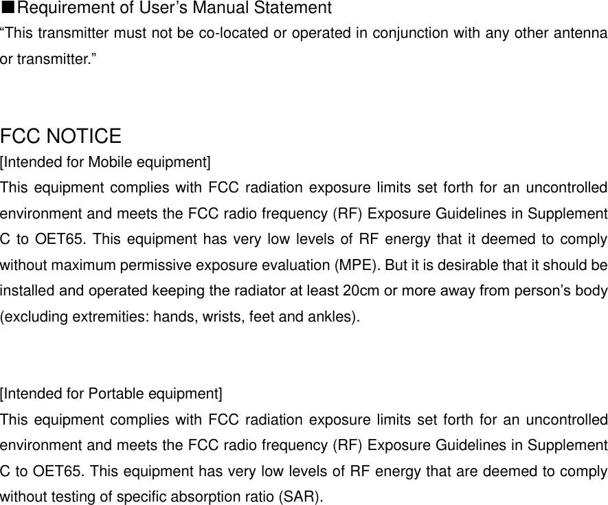 ■Requirement of User&rsquo;s Manual Statement &ldquo;This transmitter must not be co-located or operated in conjunction with any other antenna or transmitter.&rdquo;   FCC NOTICE [Intended for Mobile equipment] This equipment complies with FCC radiation exposure limits set forth for an uncontrolled environment and meets the FCC radio frequency (RF) Exposure Guidelines in Supplement C to OET65. This equipment has very low levels of RF energy that it deemed to comply without maximum permissive exposure evaluation (MPE). But it is desirable that it should be installed and operated keeping the radiator at least 20cm or more away from person&rsquo;s body (excluding extremities: hands, wrists, feet and ankles).       [Intended for Portable equipment] This equipment complies with FCC radiation exposure limits set forth for an uncontrolled environment and meets the FCC radio frequency (RF) Exposure Guidelines in Supplement C to OET65. This equipment has very low levels of RF energy that are deemed to comply without testing of specific absorption ratio (SAR).       