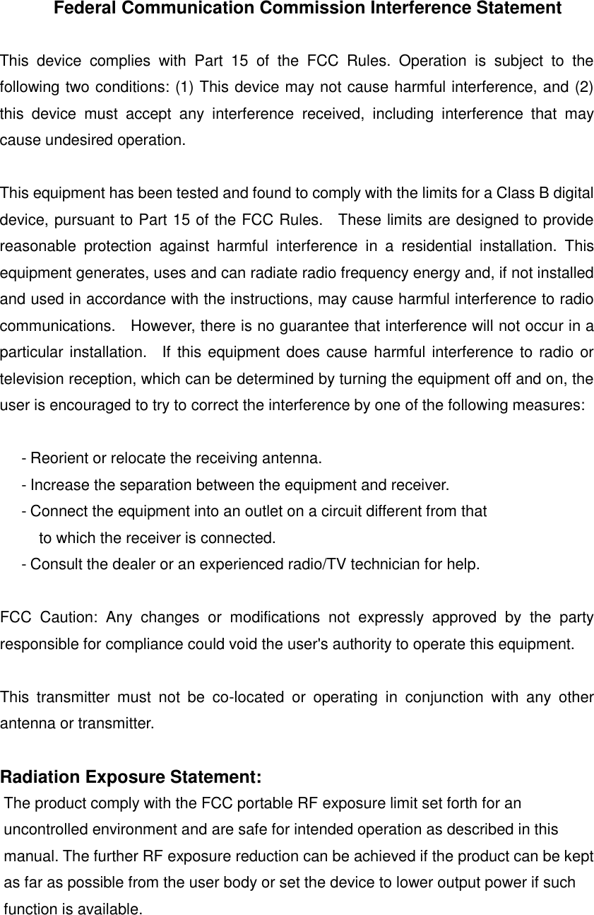 Federal Communication Commission Interference Statement  This  device  complies  with  Part  15  of  the  FCC  Rules.  Operation  is  subject  to  the following two conditions: (1) This device may not cause harmful interference, and (2) this  device  must  accept  any  interference  received,  including  interference  that  may cause undesired operation.  This equipment has been tested and found to comply with the limits for a Class B digital device, pursuant to Part 15 of the FCC Rules.    These limits are designed to provide reasonable  protection  against  harmful  interference  in  a  residential  installation.  This equipment generates, uses and can radiate radio frequency energy and, if not installed and used in accordance with the instructions, may cause harmful interference to radio communications.    However, there is no guarantee that interference will not occur in a particular installation.    If this equipment does cause harmful interference to radio or television reception, which can be determined by turning the equipment off and on, the user is encouraged to try to correct the interference by one of the following measures:  - Reorient or relocate the receiving antenna. - Increase the separation between the equipment and receiver. - Connect the equipment into an outlet on a circuit different from that to which the receiver is connected. - Consult the dealer or an experienced radio/TV technician for help.  FCC  Caution:  Any  changes  or  modifications  not  expressly  approved  by  the  party responsible for compliance could void the user's authority to operate this equipment.  This  transmitter  must  not  be  co-located  or  operating  in  conjunction  with  any  other antenna or transmitter.  Radiation Exposure Statement: The product comply with the FCC portable RF exposure limit set forth for an uncontrolled environment and are safe for intended operation as described in this manual. The further RF exposure reduction can be achieved if the product can be kept as far as possible from the user body or set the device to lower output power if such function is available.