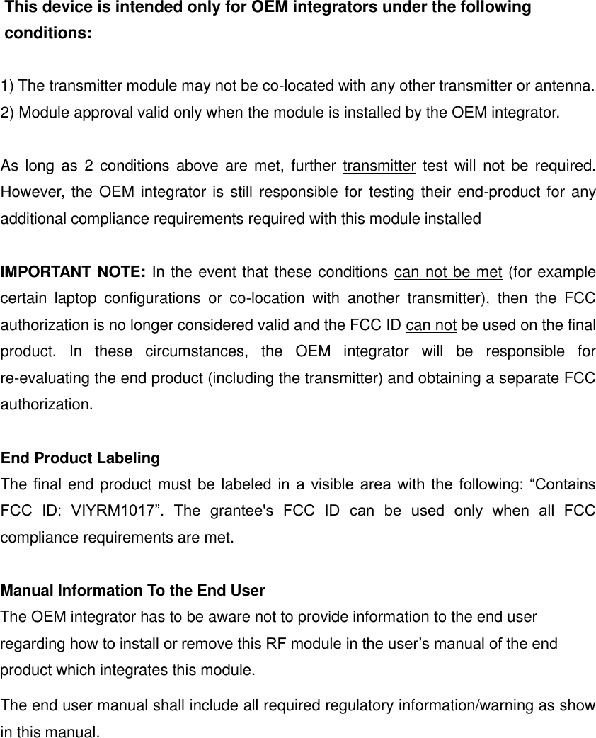 This device is intended only for OEM integrators under the following conditions:  1) The transmitter module may not be co-located with any other transmitter or antenna.   2) Module approval valid only when the module is installed by the OEM integrator.  As  long  as  2  conditions above  are  met,  further transmitter  test will  not  be required. However, the OEM integrator is still responsible for testing their end-product for any additional compliance requirements required with this module installed  IMPORTANT NOTE: In the event that these conditions can not be met (for example certain  laptop  configurations  or  co-location  with  another  transmitter),  then  the  FCC authorization is no longer considered valid and the FCC ID can not be used on the final product.  In  these  circumstances,  the  OEM  integrator  will  be  responsible  for re-evaluating the end product (including the transmitter) and obtaining a separate FCC authorization.  End Product Labeling The final end product must be labeled  in a  visible area with the following:  &ldquo;Contains       FCC  ID:  VIYRM1017&rdquo;.  The  grantee's  FCC  ID  can  be  used  only  when  all  FCC compliance requirements are met.  Manual Information To the End User The OEM integrator has to be aware not to provide information to the end user regarding how to install or remove this RF module in the user&rsquo;s manual of the end product which integrates this module. The end user manual shall include all required regulatory information/warning as show in this manual.   