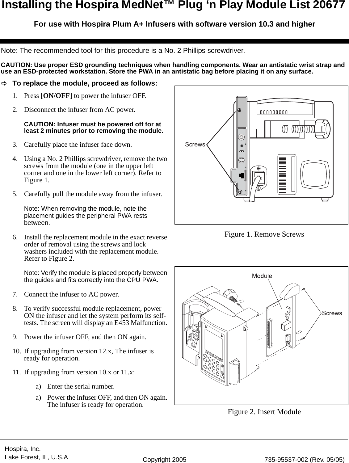 Hospira, Inc. Lake Forest, IL, U.S.A Copyright 2005 735-95537-002 (Rev. 05/05)Note: The recommended tool for this procedure is a No. 2 Phillips screwdriver.CAUTION: Use proper ESD grounding techniques when handling components. Wear an antistatic wrist strap and use an ESD-protected workstation. Store the PWA in an antistatic bag before placing it on any surface.DTo replace the module, proceed as follows:1. Press [ON/OFF] to power the infuser OFF. 2. Disconnect the infuser from AC power.CAUTION: Infuser must be powered off for at least 2 minutes prior to removing the module.3. Carefully place the infuser face down.4. Using a No. 2 Phillips screwdriver, remove the two screws from the module (one in the upper left corner and one in the lower left corner). Refer to Figure 1.5. Carefully pull the module away from the infuser. Note: When removing the module, note the placement guides the peripheral PWA rests between.6. Install the replacement module in the exact reverse order of removal using the screws and lock washers included with the replacement module. Refer to Figure 2.Note: Verify the module is placed properly between the guides and fits correctly into the CPU PWA. 7. Connect the infuser to AC power. 8. To verify successful module replacement, power ON the infuser and let the system perform its self-tests. The screen will display an E453 Malfunction. 9. Power the infuser OFF, and then ON again. 10. If upgrading from version 12.x, The infuser is ready for operation.11. If upgrading from version 10.x or 11.x:a) Enter the serial number. a) Power the infuser OFF, and then ON again. The infuser is ready for operation.Figure 1. Remove ScrewsFigure 2. Insert ModuleInstalling the Hospira MedNet™ Plug ‘n Play Module List 20677 For use with Hospira Plum A+ Infusers with software version 10.3 and higher