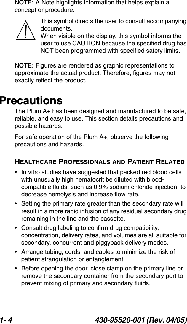 1- 4 430-95520-001 (Rev. 04/05) NOTE: A Note highlights information that helps explain a concept or procedure.This symbol directs the user to consult accompanying documents.When visible on the display, this symbol informs the user to use CAUTION because the specified drug has NOT been programmed with specified safety limits.NOTE: Figures are rendered as graphic representations to approximate the actual product. Therefore, figures may not exactly reflect the product.PrecautionsThe Plum A+ has been designed and manufactured to be safe, reliable, and easy to use. This section details precautions and possible hazards.For safe operation of the Plum A+, observe the following precautions and hazards.HEALTHCARE PROFESSIONALS AND PATIENT RELATED• In vitro studies have suggested that packed red blood cells with unusually high hematocrit be diluted with blood-compatible fluids, such as 0.9% sodium chloride injection, to decrease hemolysis and increase flow rate.• Setting the primary rate greater than the secondary rate will result in a more rapid infusion of any residual secondary drug remaining in the line and the cassette.• Consult drug labeling to confirm drug compatibility, concentration, delivery rates, and volumes are all suitable for secondary, concurrent and piggyback delivery modes.• Arrange tubing, cords, and cables to minimize the risk of patient strangulation or entanglement.• Before opening the door, close clamp on the primary line or remove the secondary container from the secondary port to prevent mixing of primary and secondary fluids.