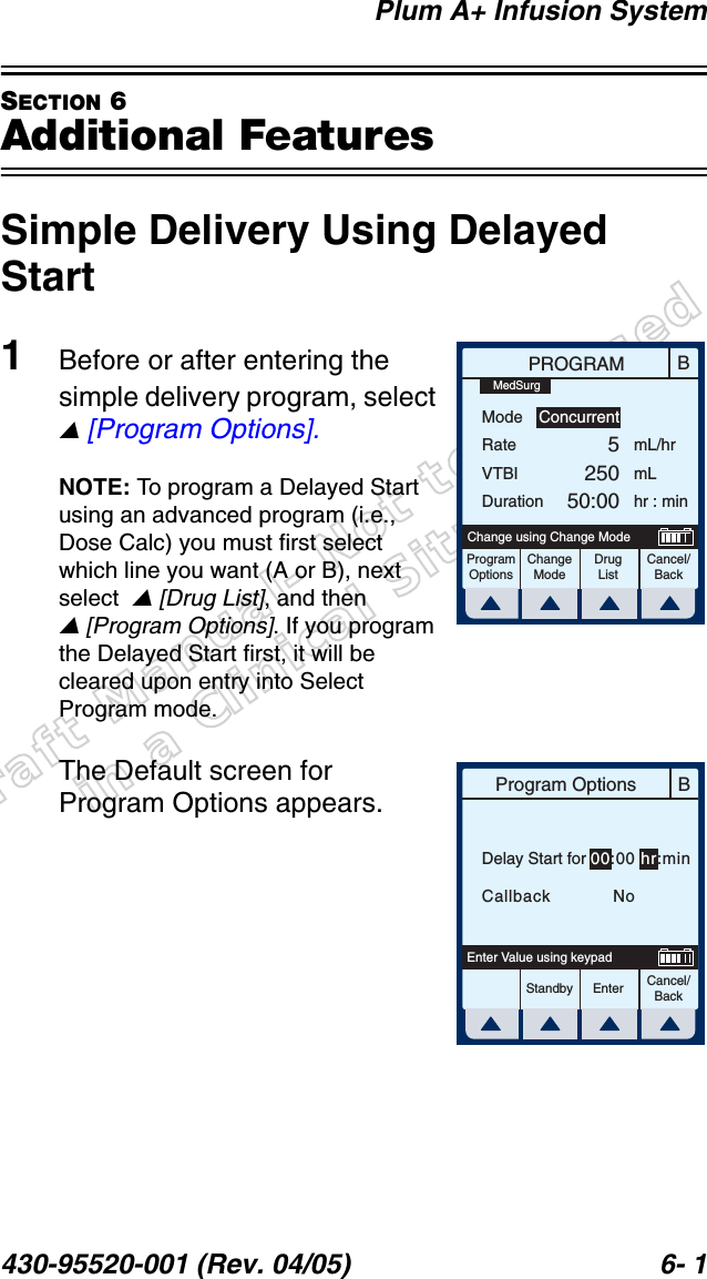 Draft Manual- Not to be usedin a Clinical Situation.Plum A+ Infusion System430-95520-001 (Rev. 04/05) 6- 1SECTION 6Additional FeaturesSimple Delivery Using Delayed Start1Before or after entering the simple delivery program, select  [Program Options].NOTE: To program a Delayed Start using an advanced program (i.e., Dose Calc) you must first select which line you want (A or B), next select   [Drug List], and then  [Program Options]. If you program the Delayed Start first, it will be cleared upon entry into Select Program mode.The Default screen for Program Options appears.BPROGRAMModeRateVTBIDurationmL/hrmLhr : minProgramOptionsChangeModeCancel/BackDrugListChange using Change ModeConcurrent525050:00MedSurgBProgram OptionsCancel/BackEnterStandbyEnter Value using keypadDelay Start for 00:00 hr:minCallback    No