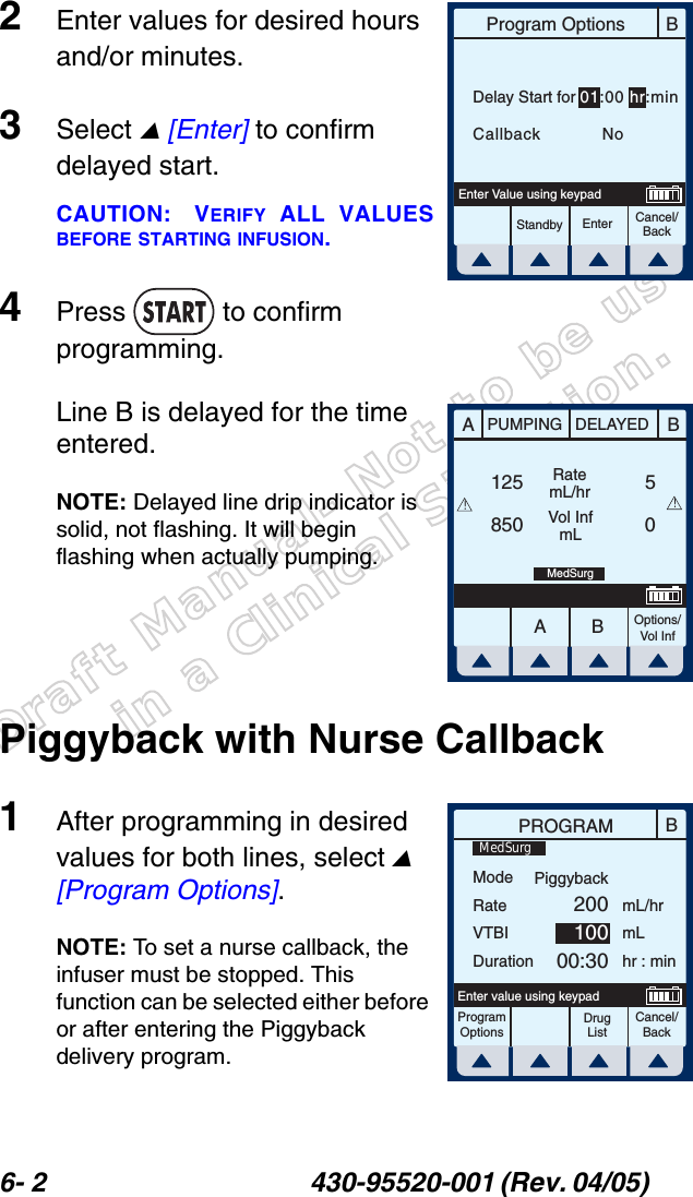 Draft Manual- Not to be usedin a Clinical Situation.6- 2 430-95520-001 (Rev. 04/05) 2Enter values for desired hours and/or minutes.3Select  [Enter] to confirm delayed start.CAUTION: VERIFY ALL VALUESBEFORE STARTING INFUSION.4Press  to confirm programming.Line B is delayed for the time entered.NOTE: Delayed line drip indicator is solid, not flashing. It will begin flashing when actually pumping.Piggyback with Nurse Callback1After programming in desired values for both lines, select  [Program Options].NOTE: To set a nurse callback, the infuser must be stopped. This function can be selected either before or after entering the Piggyback delivery program.BProgram OptionsCancel/BackEnterStandbyEnter Value using keypadDelay Start for 01:00 hr:minCallback    NoAABBPUMPING DELAYEDRatemL/hrVol InfmLOptions/Vol Inf125850 05!!MedSurgBPROGRAMModeRateVTBIDurationmL/hrmLhr : minProgramOptionsCancel/BackEnter value using keypadPiggyback20010000:30MedSurgDrug List