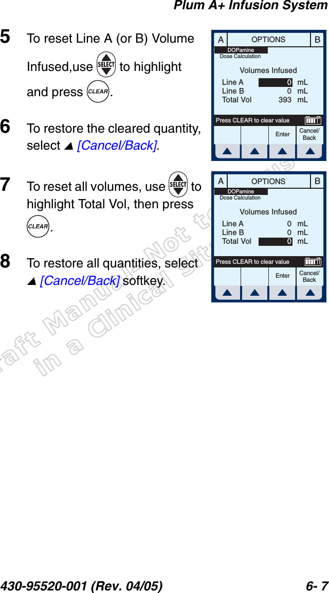 Draft Manual- Not to be usedin a Clinical Situation.Plum A+ Infusion System430-95520-001 (Rev. 04/05) 6- 75To reset Line A (or B) Volume Infused,use  to highlight and press  .6To restore the cleared quantity, select  [Cancel/Back].7To reset all volumes, use   to highlight Total Vol, then press .8To restore all quantities, select   [Cancel/Back] softkey.ABOPTIONSEnter Cancel/BackPress CLEAR to clear valueVolumes InfusedLine ALine BTotal VolmLmLmL00393DOPamineDose CalculationABOPTIONSEnter Cancel/BackPress CLEAR to clear valueVolumes InfusedLine ALine BTotal VolmLmLmL000DOPamineDose Calculation