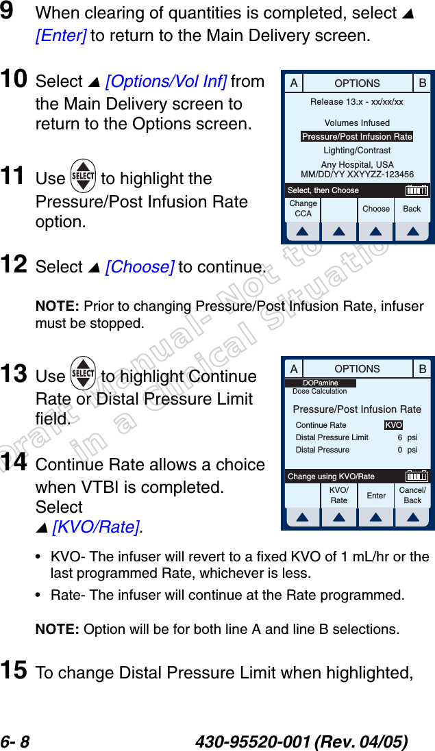 Draft Manual- Not to be usedin a Clinical Situation.6- 8 430-95520-001 (Rev. 04/05) 9When clearing of quantities is completed, select  [Enter] to return to the Main Delivery screen.10 Select  [Options/Vol Inf] from the Main Delivery screen to return to the Options screen.11 Use   to highlight the Pressure/Post Infusion Rate option.12 Select  [Choose] to continue.NOTE: Prior to changing Pressure/Post Infusion Rate, infuser must be stopped.13 Use   to highlight Continue Rate or Distal Pressure Limit field.14 Continue Rate allows a choice when VTBI is completed. Select  [KVO/Rate].• KVO- The infuser will revert to a fixed KVO of 1 mL/hr or the last programmed Rate, whichever is less.• Rate- The infuser will continue at the Rate programmed.NOTE: Option will be for both line A and line B selections.15 To change Distal Pressure Limit when highlighted, ABOPTIONSChooseChange CCA BackSelect, then ChooseRelease 13.x - xx/xx/xxVolumes InfusedPressure/Post Infusion RateLighting/ContrastAny Hospital, USAMM/DD/YY XXYYZZ-123456ABOPTIONSEnter Cancel/BackChange using KVO/RatePressure/Post Infusion RateContinue RateDistal Pressure LimitDistal PressureKVO60psipsiKVO/RateDOPamineDose Calculation