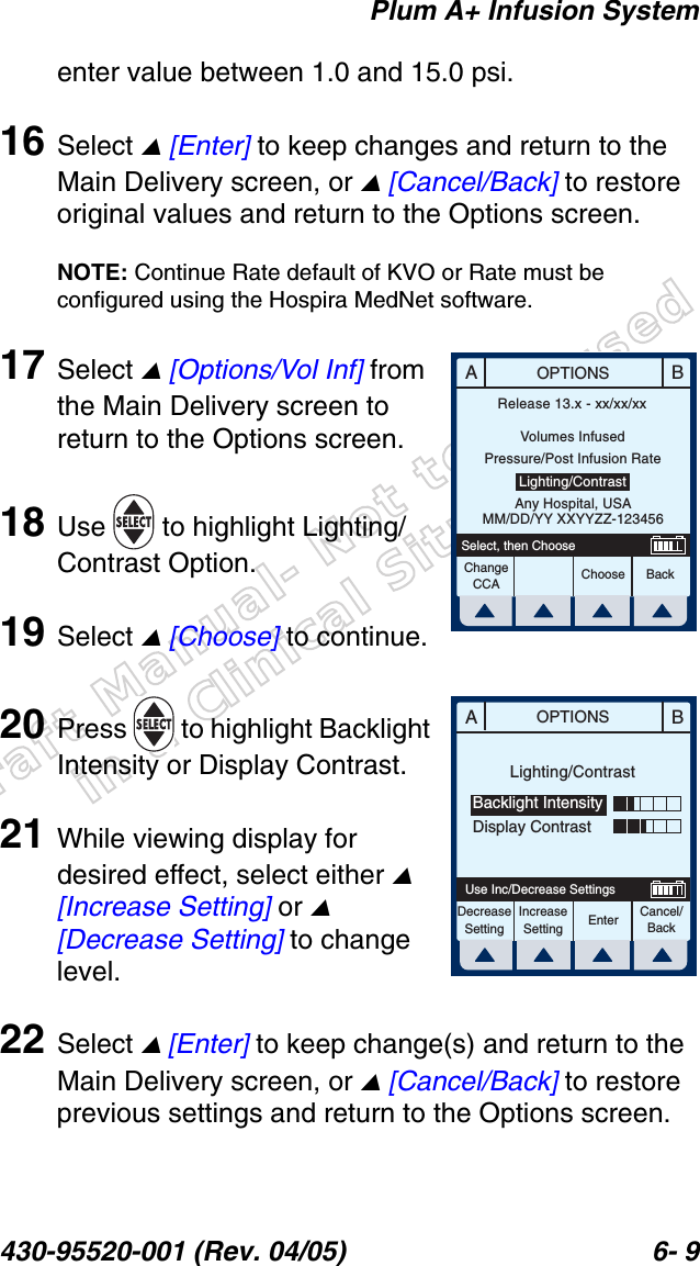 Draft Manual- Not to be usedin a Clinical Situation.Plum A+ Infusion System430-95520-001 (Rev. 04/05) 6- 9enter value between 1.0 and 15.0 psi.16 Select  [Enter] to keep changes and return to the Main Delivery screen, or  [Cancel/Back] to restore original values and return to the Options screen.NOTE: Continue Rate default of KVO or Rate must be configured using the Hospira MedNet software.17 Select  [Options/Vol Inf] from the Main Delivery screen to return to the Options screen.18 Use   to highlight Lighting/Contrast Option.19 Select  [Choose] to continue.20 Press   to highlight Backlight Intensity or Display Contrast.21 While viewing display for desired effect, select either  [Increase Setting] or  [Decrease Setting] to change level.22 Select  [Enter] to keep change(s) and return to the Main Delivery screen, or  [Cancel/Back] to restore previous settings and return to the Options screen.ABOPTIONSChooseChange CCA BackSelect, then ChooseRelease 13.x - xx/xx/xxVolumes InfusedPressure/Post Infusion RateLighting/ContrastAny Hospital, USAMM/DD/YY XXYYZZ-123456ABOPTIONSEnter Cancel/BackUse Inc/Decrease SettingsLighting/ContrastBacklight IntensityDisplay ContrastDecreaseSettingIncreaseSetting
