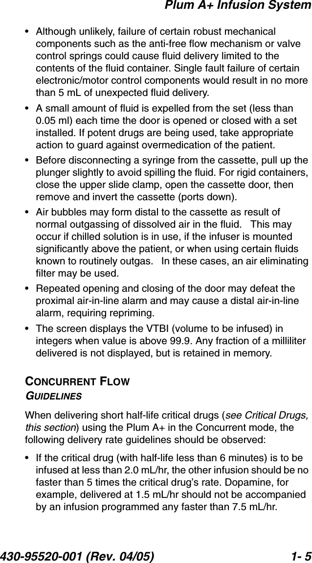 Plum A+ Infusion System430-95520-001 (Rev. 04/05) 1- 5• Although unlikely, failure of certain robust mechanical components such as the anti-free flow mechanism or valve control springs could cause fluid delivery limited to the contents of the fluid container. Single fault failure of certain electronic/motor control components would result in no more than 5 mL of unexpected fluid delivery.• A small amount of fluid is expelled from the set (less than 0.05 ml) each time the door is opened or closed with a set installed. If potent drugs are being used, take appropriate action to guard against overmedication of the patient.• Before disconnecting a syringe from the cassette, pull up the plunger slightly to avoid spilling the fluid. For rigid containers, close the upper slide clamp, open the cassette door, then remove and invert the cassette (ports down).• Air bubbles may form distal to the cassette as result of normal outgassing of dissolved air in the fluid.   This may occur if chilled solution is in use, if the infuser is mounted significantly above the patient, or when using certain fluids known to routinely outgas.   In these cases, an air eliminating filter may be used.• Repeated opening and closing of the door may defeat the proximal air-in-line alarm and may cause a distal air-in-line alarm, requiring repriming. • The screen displays the VTBI (volume to be infused) in integers when value is above 99.9. Any fraction of a milliliter delivered is not displayed, but is retained in memory.CONCURRENT FLOWGUIDELINESWhen delivering short half-life critical drugs (see Critical Drugs, this section) using the Plum A+ in the Concurrent mode, the following delivery rate guidelines should be observed:• If the critical drug (with half-life less than 6 minutes) is to be infused at less than 2.0 mL/hr, the other infusion should be no faster than 5 times the critical drug’s rate. Dopamine, for example, delivered at 1.5 mL/hr should not be accompanied by an infusion programmed any faster than 7.5 mL/hr.