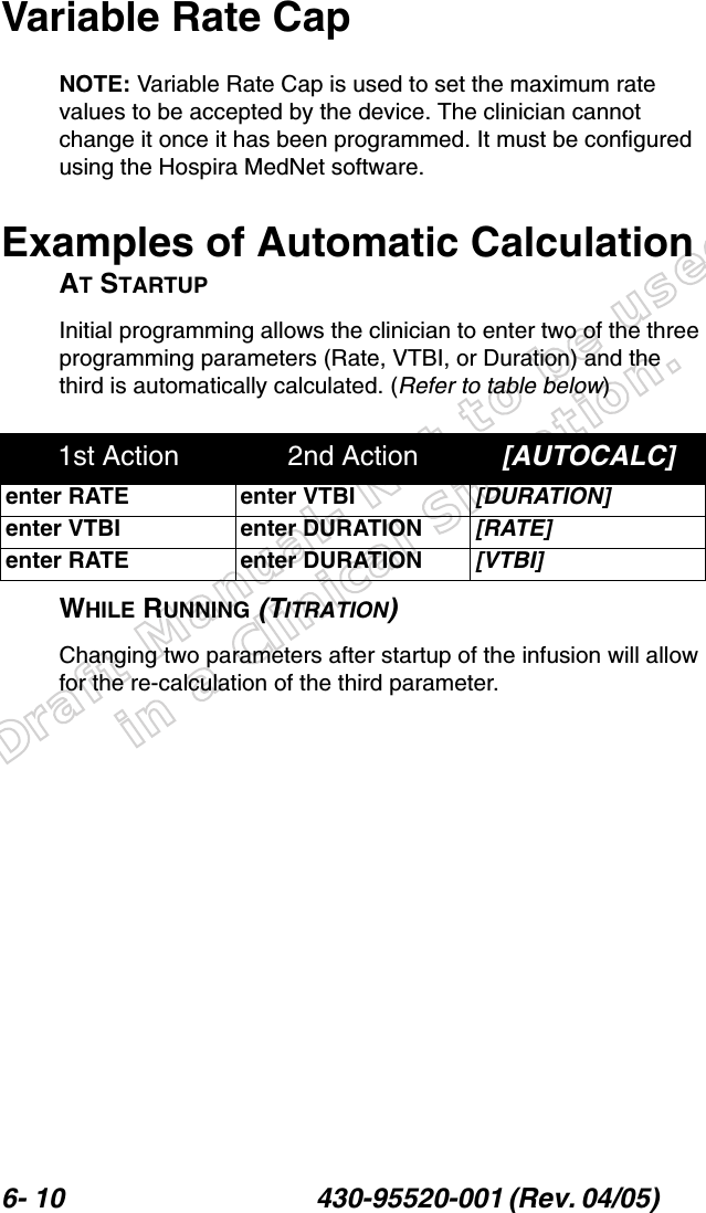 Draft Manual- Not to be usedin a Clinical Situation.6- 10 430-95520-001 (Rev. 04/05) Variable Rate CapNOTE: Variable Rate Cap is used to set the maximum rate values to be accepted by the device. The clinician cannot change it once it has been programmed. It must be configured using the Hospira MedNet software.Examples of Automatic CalculationAT STARTUPInitial programming allows the clinician to enter two of the three programming parameters (Rate, VTBI, or Duration) and the third is automatically calculated. (Refer to table below)WHILE RUNNING (TITRATION)Changing two parameters after startup of the infusion will allow for the re-calculation of the third parameter.1st Action 2nd Action [AUTOCALC]enter RATE enter VTBI [DURATION]enter VTBI enter DURATION [RATE]enter RATE enter DURATION [VTBI]